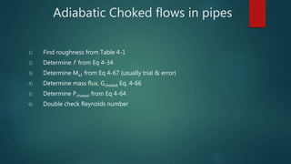 Adiabatic Choked flows in pipes
1) Find roughness from Table 4-1
2) Determine f from Eq 4-34
3) Determine Ma1 from Eq 4-67 (usually trial & error)
4) Determine mass flux, Gchoked Eq. 4-66
5) Determine Pchoked from Eq 4-64
6) Double check Reynolds number
 