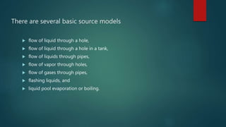 There are several basic source models
 flow of liquid through a hole,
 flow of liquid through a hole in a tank,
 flow of liquids through pipes,
 flow of vapor through holes,
 flow of gases through pipes,
 flashing liquids, and
 liquid pool evaporation or boiling.
 