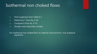 Isothermal non choked flows
1) Find roughness from Table 4-1
2) Determine f from Eq. 4-34
3) Compute G from Eq. 4-75
4) Double check Reynolds number
For isothermal non choked flow no need for trial and error, nice analytical
equations
 