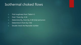 Isothermal choked flows
1) Find roughness from Table 4-1
2) Find f from Eq. 4-34
3) Determine Ma1 from Eq. 4-83 (trial and error)
4) Determine G from Eq. 4-82
5) Double check the Reynolds number
 
