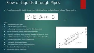 Flow of Liquids through Pipes
 Flow of incompressible liquids through pipes is described by the mechanical energy balance. The net result is
(1)
where
 P is the pressure (force/area),
 p is the fluid density (mass/volume),
 u is the average instantaneous velocity of the fluid (length/time),
 gc is the gravitational constant (length mass/force time2),
 α is the unit less velocity profile correction factor with the following values:
 α = 0.5 for laminar flow, α = 1.0 for plug flow, and α =1.0 for turbulent flow,
 g is the acceleration due to gravity (length/time2),
 z is the height above datum (length),
 F is the net frictional loss term (length force/mass),
 Ws is the shaft work (force length), and
 m is the mass flow rate (mass/time).
 