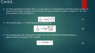 Contd..
 For fully developed turbulent flow in rough pipes, f is independent of the Reynolds number, as
shown by the nearly constant friction factors at high Reynolds number in Figure 4-7. For this
case Equation (6) is simplified to
(7)
 For smooth pipes, ε = 0 and Equation (5) reduces to
(8)
 For smooth pipe with a Reynolds number less than 100,000 the following Blasius
approximation to Equation (8) is useful:
(9)
 