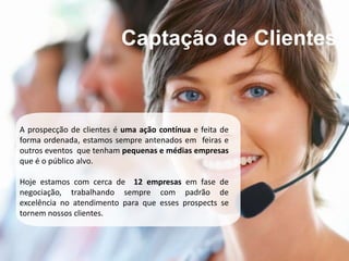 Captação de Clientes



A prospecção de clientes é uma ação contínua e feita de
forma ordenada, estamos sempre antenados em feiras e
outros eventos que tenham pequenas e médias empresas
que é o público alvo.

Hoje estamos com cerca de 12 empresas em fase de
negociação, trabalhando sempre com padrão de
excelência no atendimento para que esses prospects se
tornem nossos clientes.
 