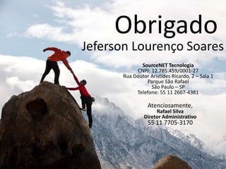 Obrigado
Jeferson Lourenço Soares
             SourceNET Tecnologia
           CNPJ: 12.785.459/0001-27
      Rua Doutor Aristides Ricardo, 2 – Sala 1
               Parque São Rafael
                 São Paulo – SP
           Telefone: 55 11 2667-4381

                Atenciosamente,
                    Rafael Silva
               Diretor Administrativo
                55 11 7705-3170
 