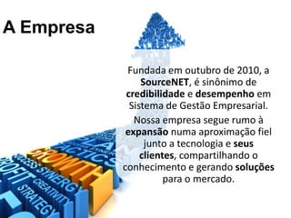 A Empresa

             Fundada em outubro de 2010, a
                 SourceNET, é sinônimo de
             credibilidade e desempenho em
              Sistema de Gestão Empresarial.
               Nossa empresa segue rumo à
             expansão numa aproximação fiel
                  junto a tecnologia e seus
                 clientes, compartilhando o
            conhecimento e gerando soluções
                       para o mercado.
 