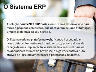 O Sistema ERP

A solução SourceNET ERP Basic é um sistema desenvolvido para
micro e pequenas empresas, que necessitam de uma automação
simples e objetiva do seu negócio.

O Sistema roda na plataforma web, ficando hospedado em
nosso datacenter, assim reduzindo o custo, prazo e dores de
cabeça de uma implantação, o sistema fica acessível para os
colaboradores através do brownser, e o gestor controla tudo
através de logs, movimentações e permissões de acesso.
 