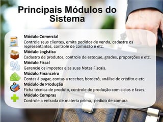 Principais Módulos do
       Sistema
 Módulo Comercial
 Controle seus clientes, emita pedidos de venda, cadastre os
 representantes, controle de comissão e etc.
 Módulo Logistica
 Cadastro de produtos, controle de estoque, grades, proporções e etc.
 Módulo Fiscal
 Gerencie os impostos e as suas Notas Fiscais.
 Módulo Financeiro
 Contas à pagar, contas a receber, borderô, análise de crédito e etc.
 Módulo de Produção
 Ficha técnica de produto, controle de produção com ciclos e fases.
 Módulo Compras
 Controle a entrada de materia prima, pedido de compra
 