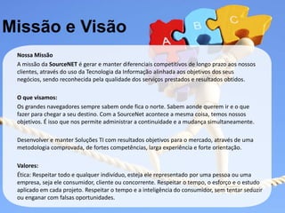 Missão e Visão
 Nossa Missão
 A missão da SourceNET é gerar e manter diferenciais competitivos de longo prazo aos nossos
 clientes, através do uso da Tecnologia da Informação alinhada aos objetivos dos seus
 negócios, sendo reconhecida pela qualidade dos serviços prestados e resultados obtidos.

 O que visamos:
 Os grandes navegadores sempre sabem onde fica o norte. Sabem aonde querem ir e o que
 fazer para chegar a seu destino. Com a SourceNet acontece a mesma coisa, temos nossos
 objetivos. É isso que nos permite administrar a continuidade e a mudança simultaneamente.

 Desenvolver e manter Soluções TI com resultados objetivos para o mercado, através de uma
 metodologia comprovada, de fortes competências, larga experiência e forte orientação.

 Valores:
 Ética: Respeitar todo e qualquer indivíduo, esteja ele representado por uma pessoa ou uma
 empresa, seja ele consumidor, cliente ou concorrente. Respeitar o tempo, o esforço e o estudo
 aplicado em cada projeto. Respeitar o tempo e a inteligência do consumidor, sem tentar seduzir
 ou enganar com falsas oportunidades.
 