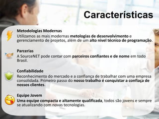 Características
Metodologias Modernas
Utilizamos as mais modernas metologias de desenvolvimento e
gerenciamento de projetos, além de um alto nivel técnico de programação.

Parcerias
A SourceNET pode contar com parceiros confiantes e de nome em todo
Brasil.

Confiabilidade
Reconhecimento do mercado e a confiança de trabalhar com uma empresa
consolidada. Primeiro passo do nosso trabalho é conquistar a confiaça de
nossos clientes.

Equipe Jovem
Uma equipe compacta e altamente qualificada, todos são jovens e sempre
se atualizando com novas tecnologias.
 