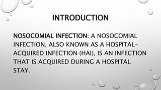 INTRODUCTION
NOSOCOMIAL INFECTION: A NOSOCOMIAL
INFECTION, ALSO KNOWN AS A HOSPITAL-
ACQUIRED INFECTION (HAI), IS AN INFECTION
THAT IS ACQUIRED DURING A HOSPITAL
STAY.
 