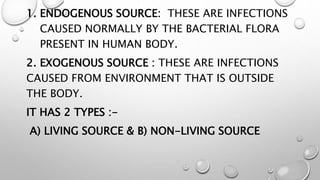 1. ENDOGENOUS SOURCE: THESE ARE INFECTIONS
CAUSED NORMALLY BY THE BACTERIAL FLORA
PRESENT IN HUMAN BODY.
2. EXOGENOUS SOURCE : THESE ARE INFECTIONS
CAUSED FROM ENVIRONMENT THAT IS OUTSIDE
THE BODY.
IT HAS 2 TYPES :-
A) LIVING SOURCE & B) NON-LIVING SOURCE
 
