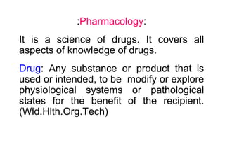 :Pharmacology:
It is a science of drugs. It covers all
aspects of knowledge of drugs.
Drug: Any substance or product that is
used or intended, to be modify or explore
physiological systems or pathological
states for the benefit of the recipient.
(Wld.Hlth.Org.Tech)
 