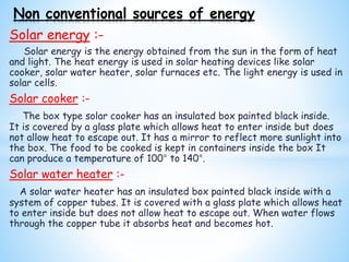 Solar energy :-
Solar energy is the energy obtained from the sun in the form of heat
and light. The heat energy is used in solar heating devices like solar
cooker, solar water heater, solar furnaces etc. The light energy is used in
solar cells.
Solar cooker :-
The box type solar cooker has an insulated box painted black inside.
It is covered by a glass plate which allows heat to enter inside but does
not allow heat to escape out. It has a mirror to reflect more sunlight into
the box. The food to be cooked is kept in containers inside the box It
can produce a temperature of 100° to 140°.
Solar water heater :-
A solar water heater has an insulated box painted black inside with a
system of copper tubes. It is covered with a glass plate which allows heat
to enter inside but does not allow heat to escape out. When water flows
through the copper tube it absorbs heat and becomes hot.
Non conventional sources of energy
 