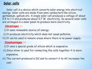 Solar cell is a device which converts solar energy into electrical
energy. Solar cells are made from semi conductors like silicon,
germanium, gallium etc. A single solar cell produces a voltage of about
0.5 to 1 V and produces about 0.7 W electricity. So several solar cells
are arranged in a solar panel to produce more electricity.
Advantages :-
i) It uses renewable source of energy.
ii) It produces electricity which does not cause pollution.
iii) It can be used in remote areas where there is no power supply.
Disadvantages :-
i) It uses a special grade of silicon which is expensive.
ii) Since silver is used for connecting the cells together it is more
expensive.
iii) The current produced is DC and to convert it to AC increases the
cost.
Solar cells
 