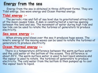 Energy from the sea is obtained in three different forms. They are
Tidal energy, Sea wave energy and Ocean thermal energy.
Tidal energy :-
The periodic rise and fall of sea level due to gravitational attraction
of the moon causes tides. A dam is constructed at a narrow opening
between the land and sea. The movement of water during high tide and
low tide can be used to rotate the turbines of generators to produce
electricity.
Sea wave energy :-
When strong wind blows over the sea it produces huge waves. The
kinetic energy of the moving waves can be used to rotate the turbines of
generators to produce electricity.
Ocean thermal energy :-
There is a temperature difference between the warm surface water
and the cold water at the bottom of the oceans. This difference is
about 20°C. The warm surface water is used to boil liquid ammonia and
the vapour is used to rotate the turbines of generators to produce
electricity. The cold water from the bottom is then pumped up to cool
the vapour back to liquid.
Energy from the sea
 
