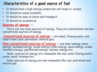• It should have a high energy output per unit mass or volume.
• It should be easily available.
• It should be easy to store and transport.
• It should be economical.
Sources of energy :-
There are two main sources of energy. They are conventional and non
conventional sources of energy.
Conventional sources of energy :- are wood, flowing water and
fossil fuels (coal, petroleum, natural gas).
Non conventional sources of energy :- are solar energy, wind
energy, biomass energy, ocean energy (tidal energy, wave energy, ocean
thermal energy), geothermal energy, nuclear energy etc.
Some sources of energy are renewable like sun, wind, flowing water,
ocean, wood, biomass etc.
Some sources of energy are non renewable like coal, petroleum and
natural gas.
Characteristics of a good source of fuel
 