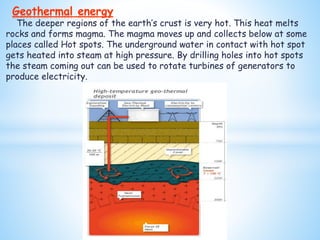 The deeper regions of the earth’s crust is very hot. This heat melts
rocks and forms magma. The magma moves up and collects below at some
places called Hot spots. The underground water in contact with hot spot
gets heated into steam at high pressure. By drilling holes into hot spots
the steam coming out can be used to rotate turbines of generators to
produce electricity.
Geothermal energy
 