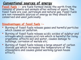 Fossil fuels :- are fuels formed inside the earth from the
remains of plants and animals after millions of years. The
fossil fuels are coal, petroleum and natural gas. Fossil fuels
are non renewable sources of energy so they should be
conserved and used judiciously.
Disadvantages of fossil fuels :-
• Burning of fossil fuels release gases and harmful particles
which causes air pollution.
• Burning of fossil fuels release acidic oxides of sulphur and
nitrogen which causes acid rain which is harmful for living
organisms, affects soil and water, causes damage to
buildings, corrosion of metals etc.
• Burning of fossil fuels release a large amount of carbon
dioxide gas which increases the temperature of the
atmosphere and causes global warming (green house
effect).
Conventional sources of energy
 