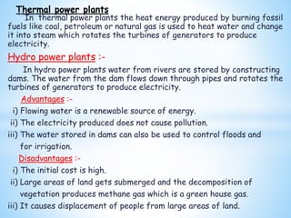 In thermal power plants the heat energy produced by burning fossil
fuels like coal, petroleum or natural gas is used to heat water and change
it into steam which rotates the turbines of generators to produce
electricity.
Hydro power plants :-
In hydro power plants water from rivers are stored by constructing
dams. The water from the dam flows down through pipes and rotates the
turbines of generators to produce electricity.
Advantages :-
i) Flowing water is a renewable source of energy.
ii) The electricity produced does not cause pollution.
iii) The water stored in dams can also be used to control floods and
for irrigation.
Disadvantages :-
i) The initial cost is high.
ii) Large areas of land gets submerged and the decomposition of
vegetation produces methane gas which is a green house gas.
iii) It causes displacement of people from large areas of land.
Thermal power plants
 