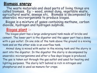 The waste materials and dead parts of living things are
called biomass. Eg :- wood, animal dung, vegetable waste,
agricultural waste, sewage etc. Biomass is decomposed by
anaerobic microorganisms to produce biogas.
Biogas is a mixture of gases containing methane, carbon
dioxide, hydrogen and hydrogen sulphide.
Biogas plant :-
The biogas plant has a large underground tank made of bricks and
cement. The lower part is the digester and the upper part has a dome
with a gas outlet. On one side of the tank above the ground is a mixing
tank and on the other side is an overflow tank.
Animal dung is mixed with water in the mixing tank and the slurry is
sent into the digester. In the digester the slurry is decomposed by
anaerobic microorganisms and after a few days biogas is produced.
The gas is taken out through the gas outlet and used for heating and
lighting purposes. The slurry left behind is rich in nitrogen and
phosphorus and is used as manure for crops.
Biomass energy
 