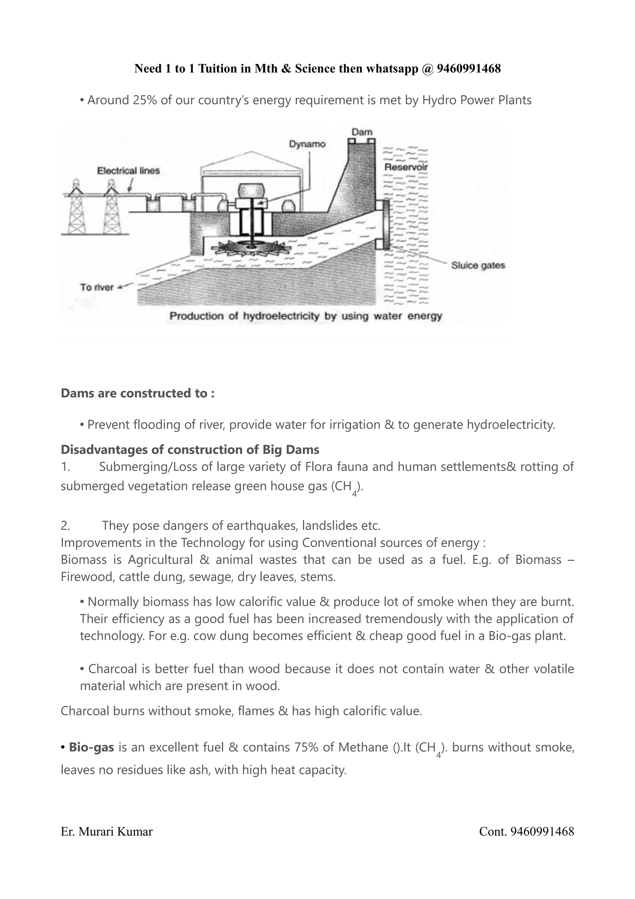 Need 1 to 1 Tuition in Mth & Science then whatsapp @ 9460991468
• Around 25% of our country’s energy requirement is met by Hydro Power Plants
Dams are constructed to :
• Prevent flooding of river, provide water for irrigation & to generate hydroelectricity.
Disadvantages of construction of Big Dams
1. Submerging/Loss of large variety of Flora fauna and human settlements& rotting of
submerged vegetation release green house gas (CH
4
).
2. They pose dangers of earthquakes, landslides etc.
Improvements in the Technology for using Conventional sources of energy :
Biomass is Agricultural & animal wastes that can be used as a fuel. E.g. of Biomass –
Firewood, cattle dung, sewage, dry leaves, stems.
• Normally biomass has low calorific value & produce lot of smoke when they are burnt.
Their efficiency as a good fuel has been increased tremendously with the application of
technology. For e.g. cow dung becomes efficient & cheap good fuel in a Bio-gas plant.
• Charcoal is better fuel than wood because it does not contain water & other volatile
material which are present in wood.
Charcoal burns without smoke, flames & has high calorific value.
• Bio-gas is an excellent fuel & contains 75% of Methane ().It (CH
4
). burns without smoke,
leaves no residues like ash, with high heat capacity.
Er. Murari Kumar Cont. 9460991468
 