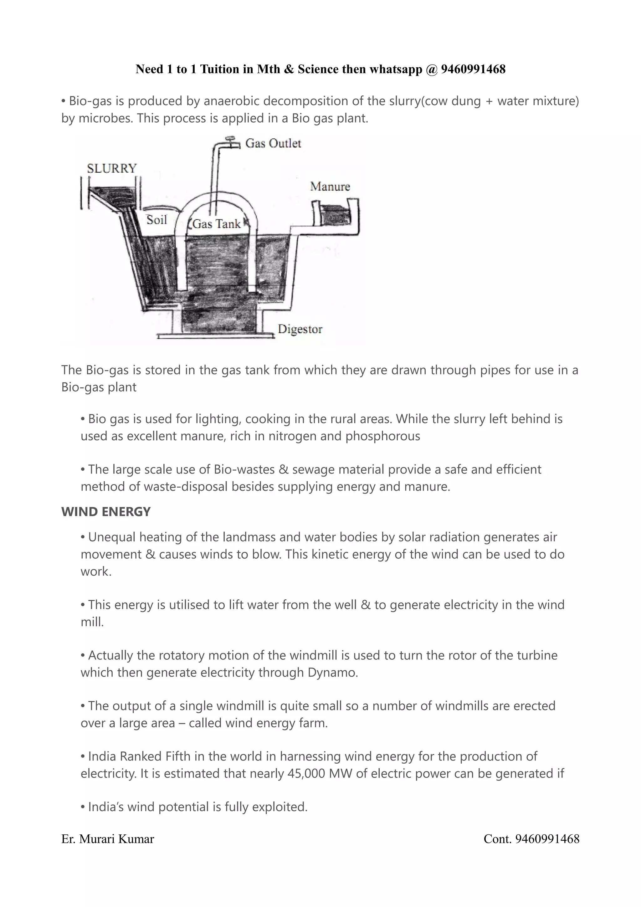 Need 1 to 1 Tuition in Mth & Science then whatsapp @ 9460991468
• Bio-gas is produced by anaerobic decomposition of the slurry(cow dung + water mixture)
by microbes. This process is applied in a Bio gas plant.
The Bio-gas is stored in the gas tank from which they are drawn through pipes for use in a
Bio-gas plant
• Bio gas is used for lighting, cooking in the rural areas. While the slurry left behind is
used as excellent manure, rich in nitrogen and phosphorous
• The large scale use of Bio-wastes & sewage material provide a safe and efficient
method of waste-disposal besides supplying energy and manure.
WIND ENERGY
• Unequal heating of the landmass and water bodies by solar radiation generates air
movement & causes winds to blow. This kinetic energy of the wind can be used to do
work.
• This energy is utilised to lift water from the well & to generate electricity in the wind
mill.
• Actually the rotatory motion of the windmill is used to turn the rotor of the turbine
which then generate electricity through Dynamo.
• The output of a single windmill is quite small so a number of windmills are erected
over a large area – called wind energy farm.
• India Ranked Fifth in the world in harnessing wind energy for the production of
electricity. It is estimated that nearly 45,000 MW of electric power can be generated if
• India’s wind potential is fully exploited.
Er. Murari Kumar Cont. 9460991468
 