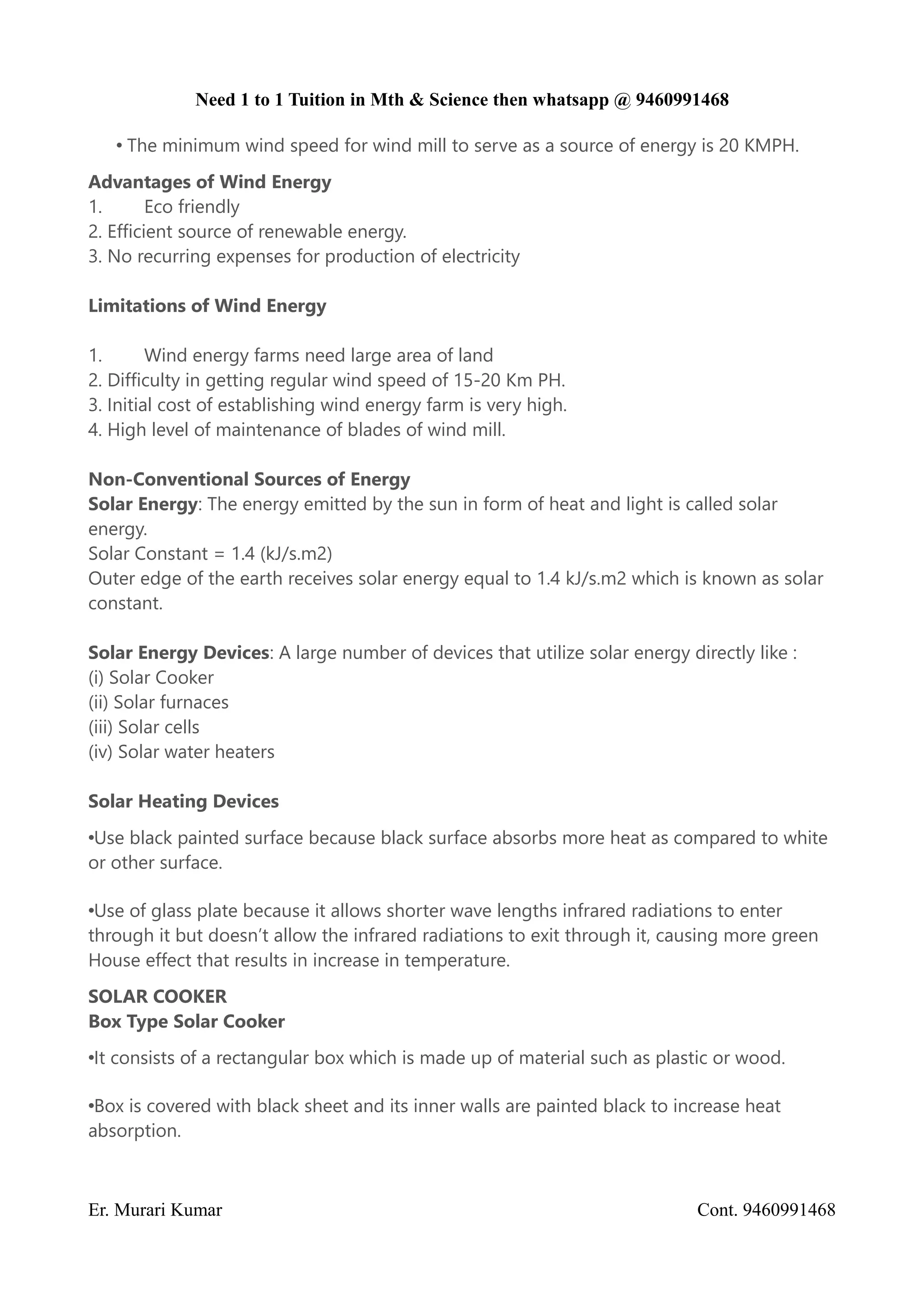 Need 1 to 1 Tuition in Mth & Science then whatsapp @ 9460991468
• The minimum wind speed for wind mill to serve as a source of energy is 20 KMPH.
Advantages of Wind Energy
1. Eco friendly
2. Efficient source of renewable energy.
3. No recurring expenses for production of electricity
Limitations of Wind Energy
1. Wind energy farms need large area of land
2. Difficulty in getting regular wind speed of 15-20 Km PH.
3. Initial cost of establishing wind energy farm is very high.
4. High level of maintenance of blades of wind mill.
Non-Conventional Sources of Energy
Solar Energy: The energy emitted by the sun in form of heat and light is called solar
energy.
Solar Constant = 1.4 (kJ/s.m2)
Outer edge of the earth receives solar energy equal to 1.4 kJ/s.m2 which is known as solar
constant.
Solar Energy Devices: A large number of devices that utilize solar energy directly like :
(i) Solar Cooker
(ii) Solar furnaces
(iii) Solar cells
(iv) Solar water heaters
Solar Heating Devices
•Use black painted surface because black surface absorbs more heat as compared to white
or other surface.
•Use of glass plate because it allows shorter wave lengths infrared radiations to enter
through it but doesn’t allow the infrared radiations to exit through it, causing more green
House effect that results in increase in temperature.
SOLAR COOKER
Box Type Solar Cooker
•It consists of a rectangular box which is made up of material such as plastic or wood.
•Box is covered with black sheet and its inner walls are painted black to increase heat
absorption.
Er. Murari Kumar Cont. 9460991468
 