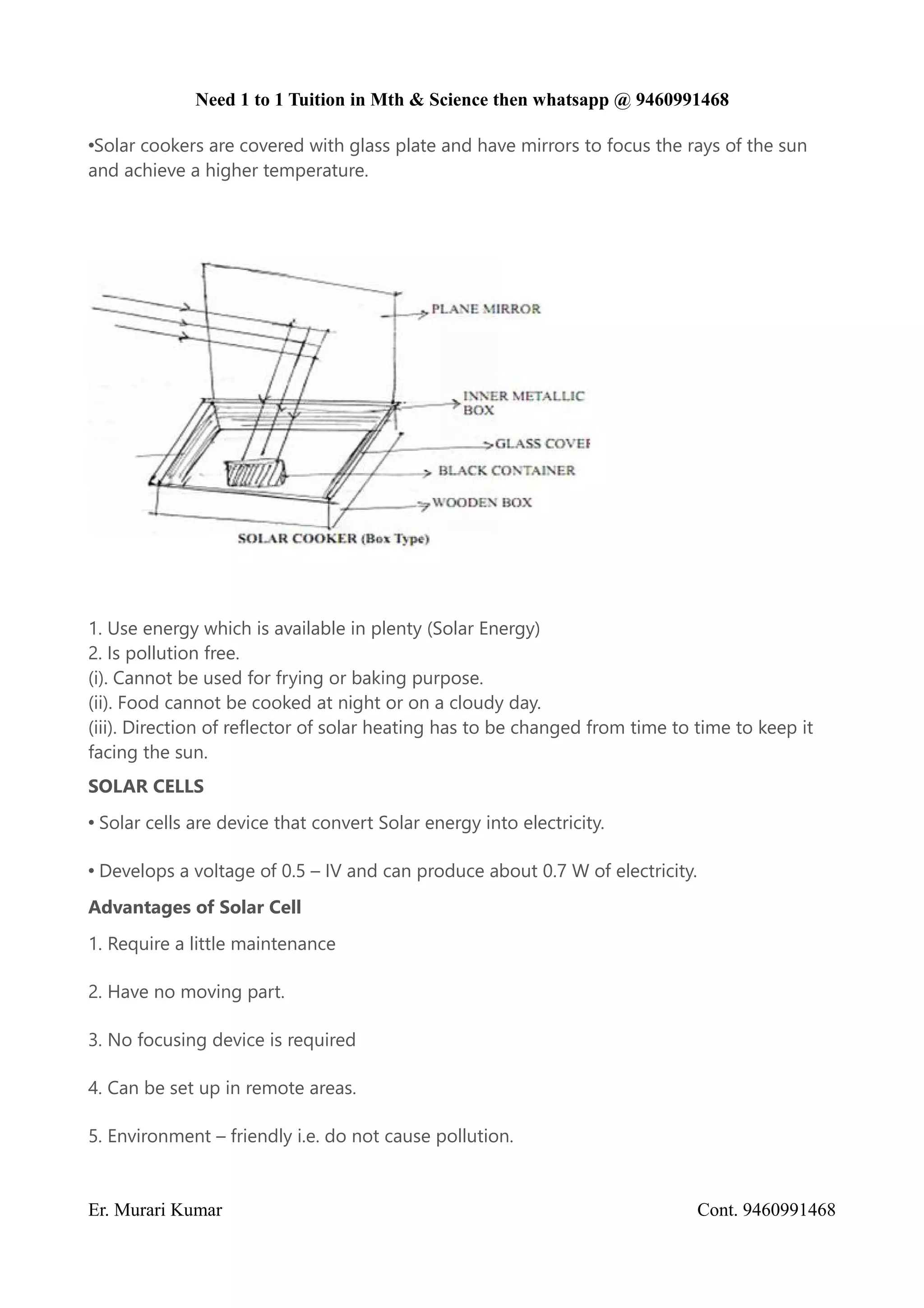 Need 1 to 1 Tuition in Mth & Science then whatsapp @ 9460991468
•Solar cookers are covered with glass plate and have mirrors to focus the rays of the sun
and achieve a higher temperature.
1. Use energy which is available in plenty (Solar Energy)
2. Is pollution free.
(i). Cannot be used for frying or baking purpose.
(ii). Food cannot be cooked at night or on a cloudy day.
(iii). Direction of reflector of solar heating has to be changed from time to time to keep it
facing the sun.
SOLAR CELLS
• Solar cells are device that convert Solar energy into electricity.
• Develops a voltage of 0.5 – IV and can produce about 0.7 W of electricity.
Advantages of Solar Cell
1. Require a little maintenance
2. Have no moving part.
3. No focusing device is required
4. Can be set up in remote areas.
5. Environment – friendly i.e. do not cause pollution.
Er. Murari Kumar Cont. 9460991468
 
