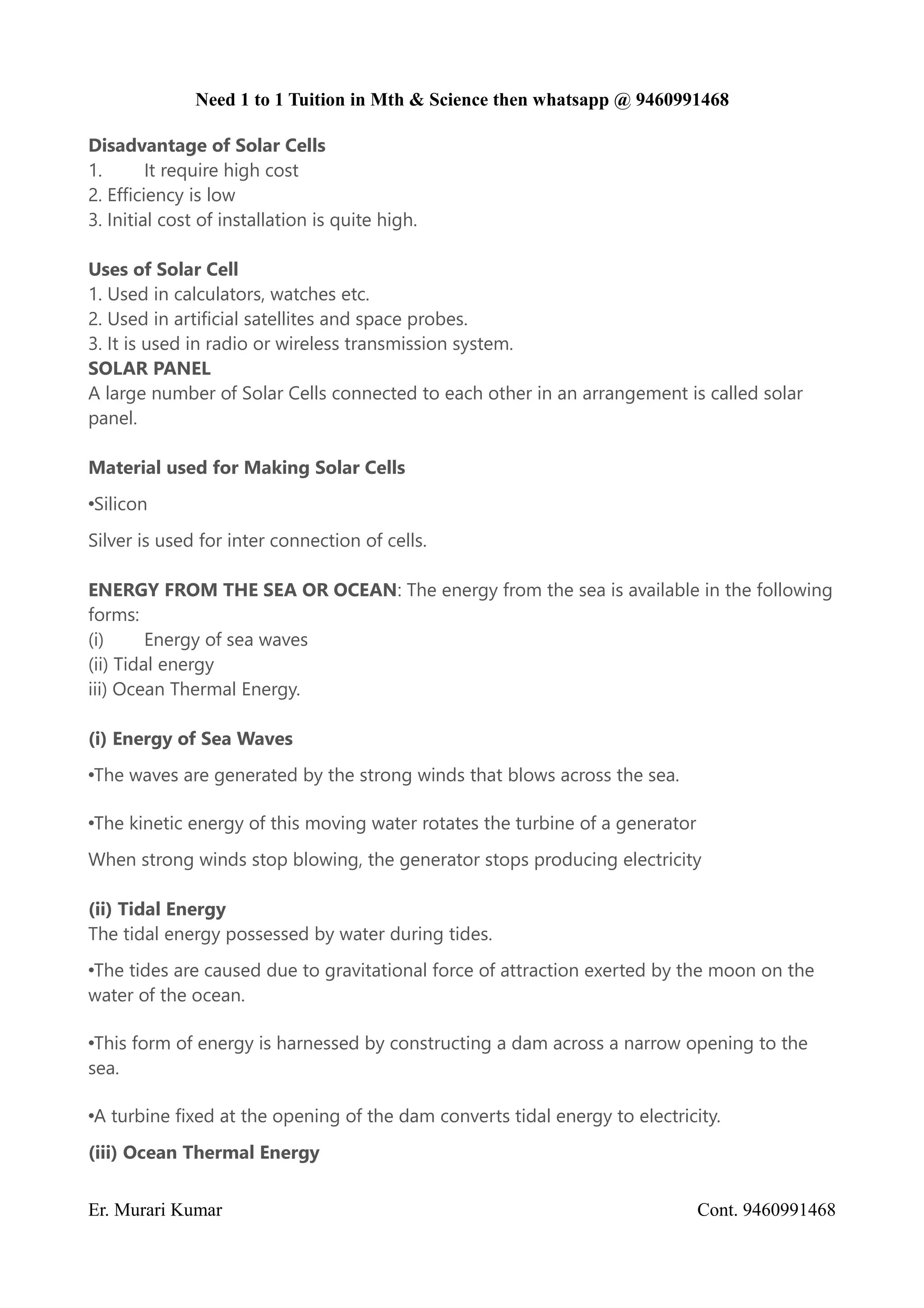 Need 1 to 1 Tuition in Mth & Science then whatsapp @ 9460991468
Disadvantage of Solar Cells
1. It require high cost
2. Efficiency is low
3. Initial cost of installation is quite high.
Uses of Solar Cell
1. Used in calculators, watches etc.
2. Used in artificial satellites and space probes.
3. It is used in radio or wireless transmission system.
SOLAR PANEL
A large number of Solar Cells connected to each other in an arrangement is called solar
panel.
Material used for Making Solar Cells
•Silicon
Silver is used for inter connection of cells.
ENERGY FROM THE SEA OR OCEAN: The energy from the sea is available in the following
forms:
(i) Energy of sea waves
(ii) Tidal energy
iii) Ocean Thermal Energy.
(i) Energy of Sea Waves
•The waves are generated by the strong winds that blows across the sea.
•The kinetic energy of this moving water rotates the turbine of a generator
When strong winds stop blowing, the generator stops producing electricity
(ii) Tidal Energy
The tidal energy possessed by water during tides.
•The tides are caused due to gravitational force of attraction exerted by the moon on the
water of the ocean.
•This form of energy is harnessed by constructing a dam across a narrow opening to the
sea.
•A turbine fixed at the opening of the dam converts tidal energy to electricity.
(iii) Ocean Thermal Energy
Er. Murari Kumar Cont. 9460991468
 