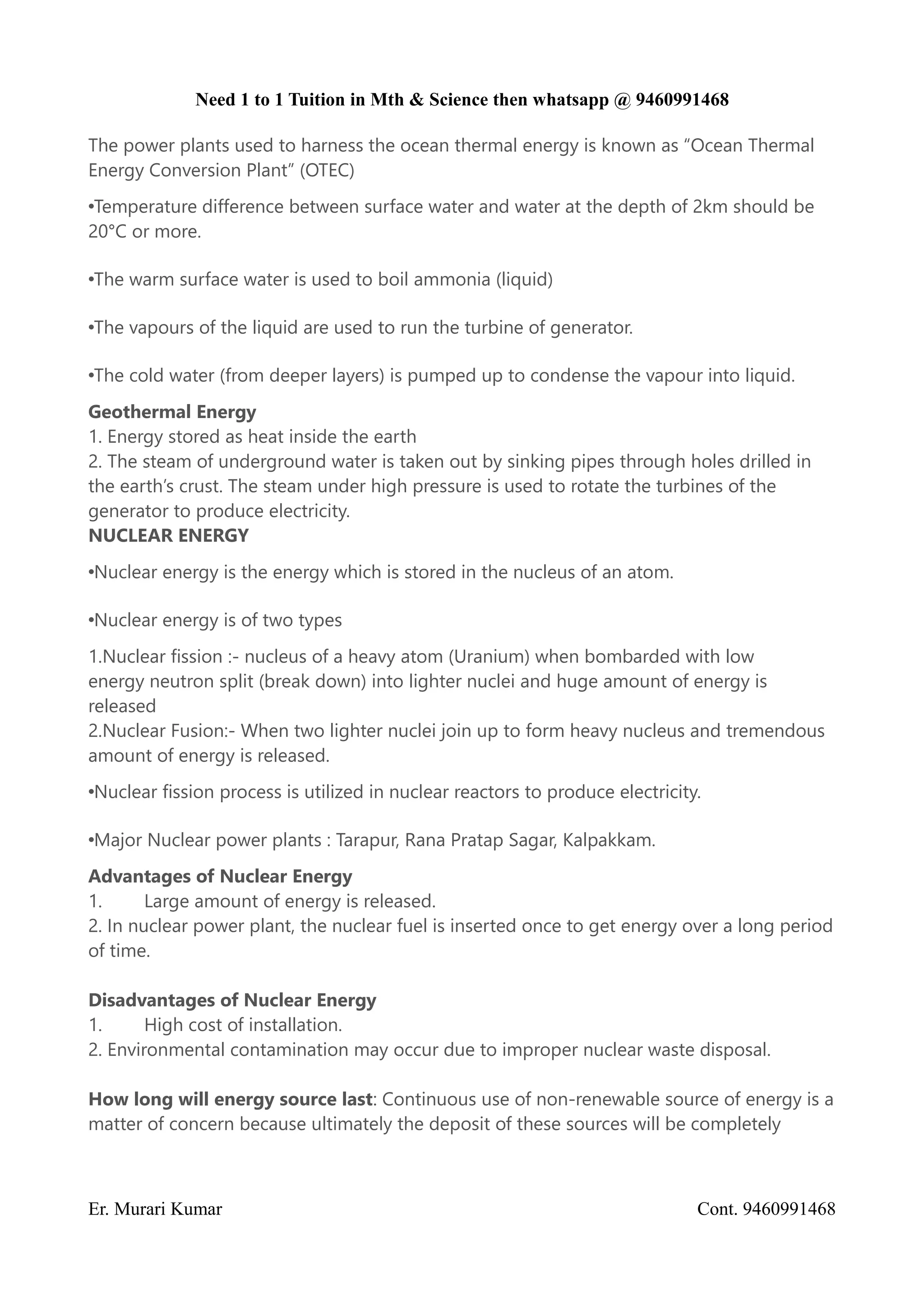 Need 1 to 1 Tuition in Mth & Science then whatsapp @ 9460991468
The power plants used to harness the ocean thermal energy is known as “Ocean Thermal
Energy Conversion Plant” (OTEC)
•Temperature difference between surface water and water at the depth of 2km should be
20°C or more.
•The warm surface water is used to boil ammonia (liquid)
•The vapours of the liquid are used to run the turbine of generator.
•The cold water (from deeper layers) is pumped up to condense the vapour into liquid.
Geothermal Energy
1. Energy stored as heat inside the earth
2. The steam of underground water is taken out by sinking pipes through holes drilled in
the earth’s crust. The steam under high pressure is used to rotate the turbines of the
generator to produce electricity.
NUCLEAR ENERGY
•Nuclear energy is the energy which is stored in the nucleus of an atom.
•Nuclear energy is of two types
1.Nuclear fission :- nucleus of a heavy atom (Uranium) when bombarded with low
energy neutron split (break down) into lighter nuclei and huge amount of energy is
released
2.Nuclear Fusion:- When two lighter nuclei join up to form heavy nucleus and tremendous
amount of energy is released.
•Nuclear fission process is utilized in nuclear reactors to produce electricity.
•Major Nuclear power plants : Tarapur, Rana Pratap Sagar, Kalpakkam.
Advantages of Nuclear Energy
1. Large amount of energy is released.
2. In nuclear power plant, the nuclear fuel is inserted once to get energy over a long period
of time.
Disadvantages of Nuclear Energy
1. High cost of installation.
2. Environmental contamination may occur due to improper nuclear waste disposal.
How long will energy source last: Continuous use of non-renewable source of energy is a
matter of concern because ultimately the deposit of these sources will be completely
Er. Murari Kumar Cont. 9460991468
 