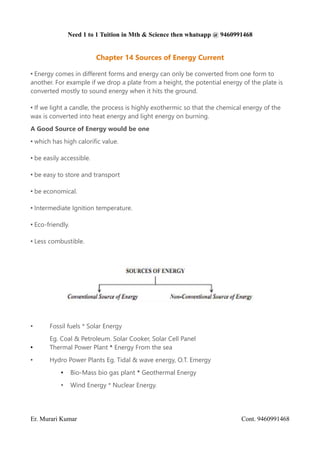 Need 1 to 1 Tuition in Mth & Science then whatsapp @ 9460991468
Chapter 14 Sources of Energy Current
• Energy comes in different forms and energy can only be converted from one form to
another. For example if we drop a plate from a height, the potential energy of the plate is
converted mostly to sound energy when it hits the ground.
• If we light a candle, the process is highly exothermic so that the chemical energy of the
wax is converted into heat energy and light energy on burning.
A Good Source of Energy would be one
• which has high calorific value.
• be easily accessible.
• be easy to store and transport
• be economical.
• Intermediate Ignition temperature.
• Eco-friendly.
• Less combustible.
• Fossil fuels * Solar Energy
Eg. Coal & Petroleum. Solar Cooker, Solar Cell Panel
• Thermal Power Plant * Energy From the sea
• Hydro Power Plants Eg. Tidal & wave energy, O.T. Emergy
• Bio-Mass bio gas plant * Geothermal Energy
• Wind Energy * Nuclear Energy.
Er. Murari Kumar Cont. 9460991468
 