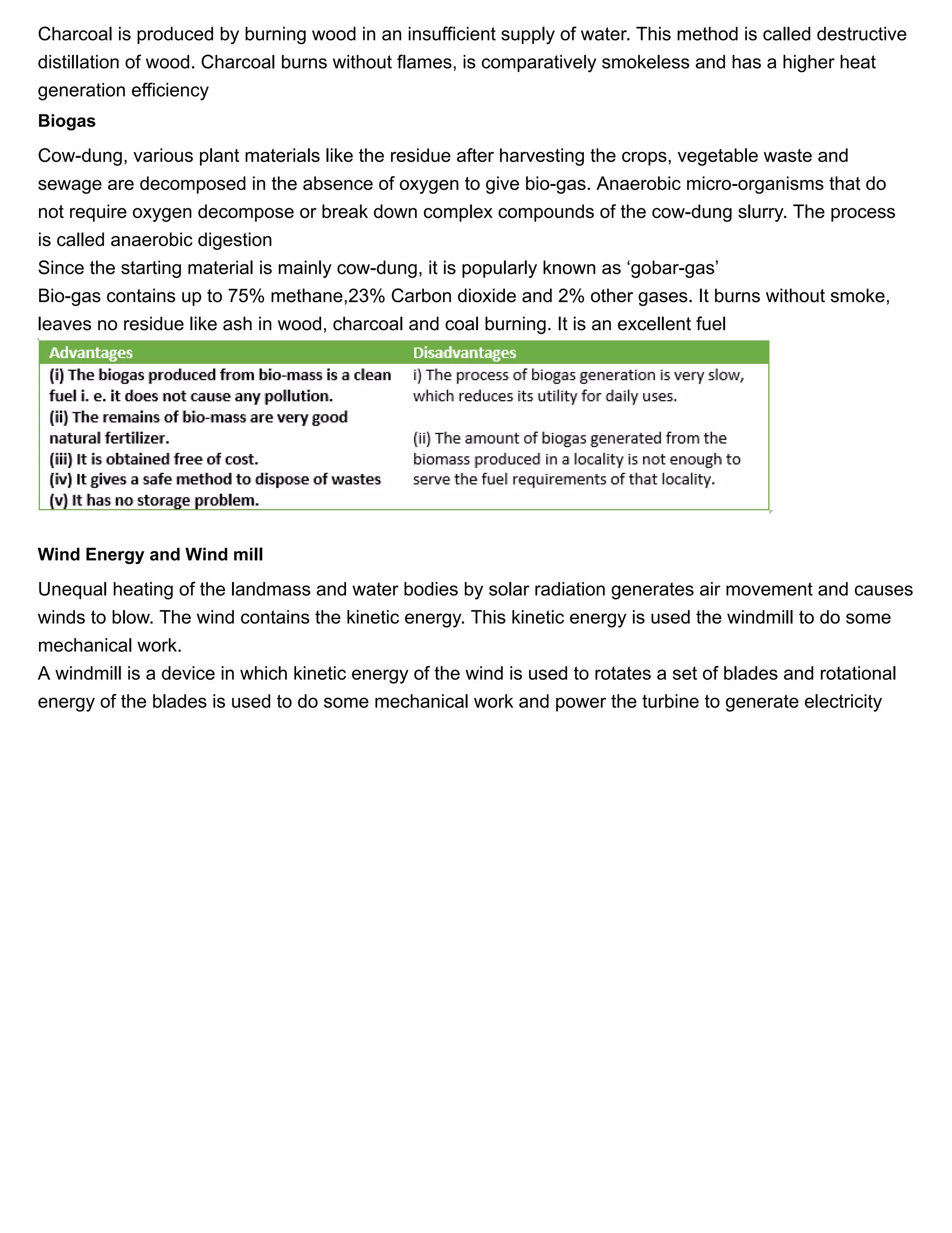 11/27/2018 Source of energy| Class 10 physics notes
https://physicscatalyst.com/Class10/source_of_energy_notes-science.php 5/11
Charcoal is produced by burning wood in an insufficient supply of water. This method is called destructive
distillation of wood. Charcoal burns without flames, is comparatively smokeless and has a higher heat
generation efficiency
Biogas
Cow-dung, various plant materials like the residue after harvesting the crops, vegetable waste and
sewage are decomposed in the absence of oxygen to give bio-gas. Anaerobic micro-organisms that do
not require oxygen decompose or break down complex compounds of the cow-dung slurry. The process
is called anaerobic digestion
Since the starting material is mainly cow-dung, it is popularly known as ‘gobar-gas’
Bio-gas contains up to 75% methane,23% Carbon dioxide and 2% other gases. It burns without smoke,
leaves no residue like ash in wood, charcoal and coal burning. It is an excellent fuel
Wind Energy and Wind mill
Unequal heating of the landmass and water bodies by solar radiation generates air movement and causes
winds to blow. The wind contains the kinetic energy. This kinetic energy is used the windmill to do some
mechanical work.
A windmill is a device in which kinetic energy of the wind is used to rotates a set of blades and rotational
energy of the blades is used to do some mechanical work and power the turbine to generate electricity
 