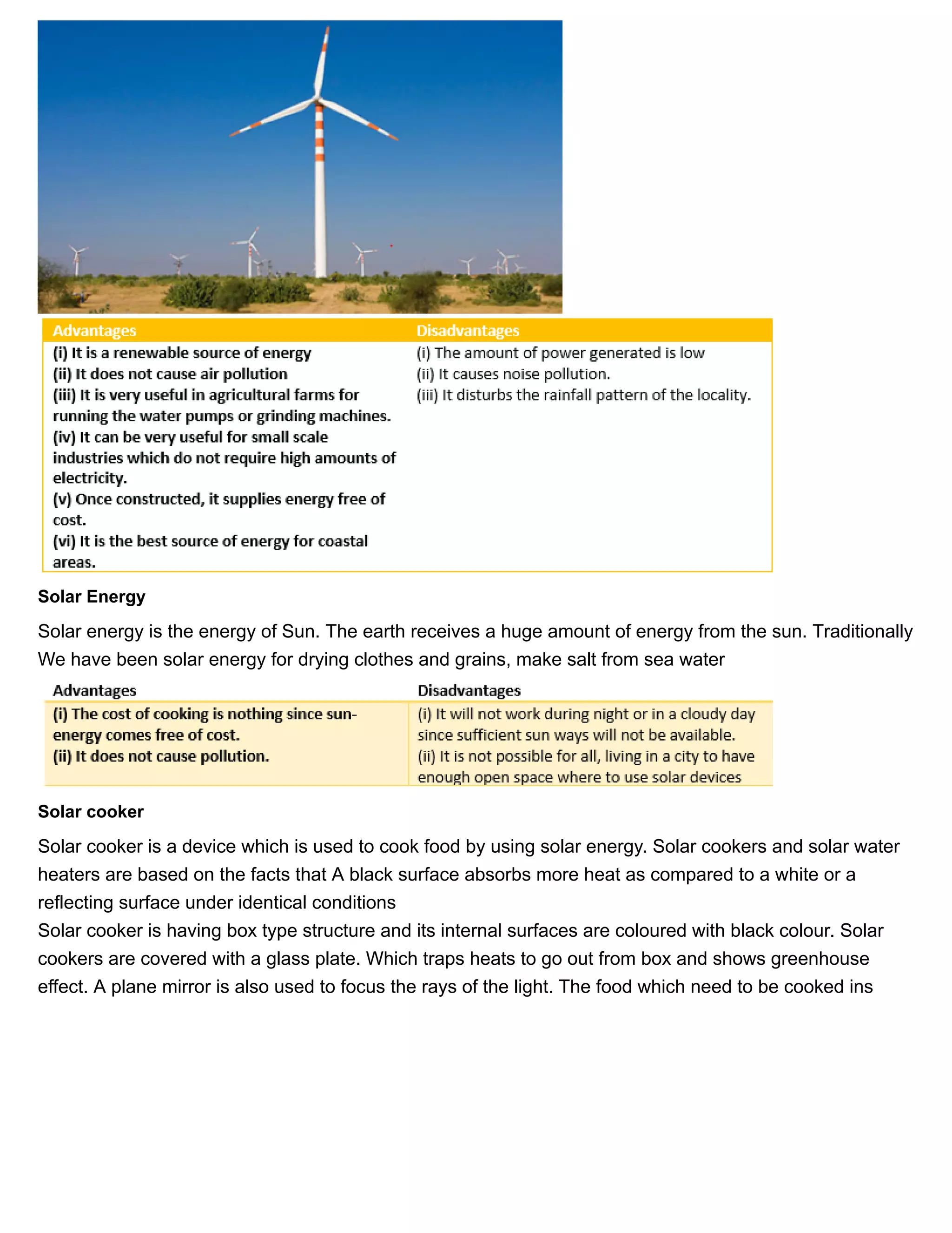 11/27/2018 Source of energy| Class 10 physics notes
https://physicscatalyst.com/Class10/source_of_energy_notes-science.php 6/11
Solar Energy
Solar energy is the energy of Sun. The earth receives a huge amount of energy from the sun. Traditionally
We have been solar energy for drying clothes and grains, make salt from sea water
Solar cooker
Solar cooker is a device which is used to cook food by using solar energy. Solar cookers and solar water
heaters are based on the facts that A black surface absorbs more heat as compared to a white or a
reflecting surface under identical conditions
Solar cooker is having box type structure and its internal surfaces are coloured with black colour. Solar
cookers are covered with a glass plate. Which traps heats to go out from box and shows greenhouse
effect. A plane mirror is also used to focus the rays of the light. The food which need to be cooked ins
 