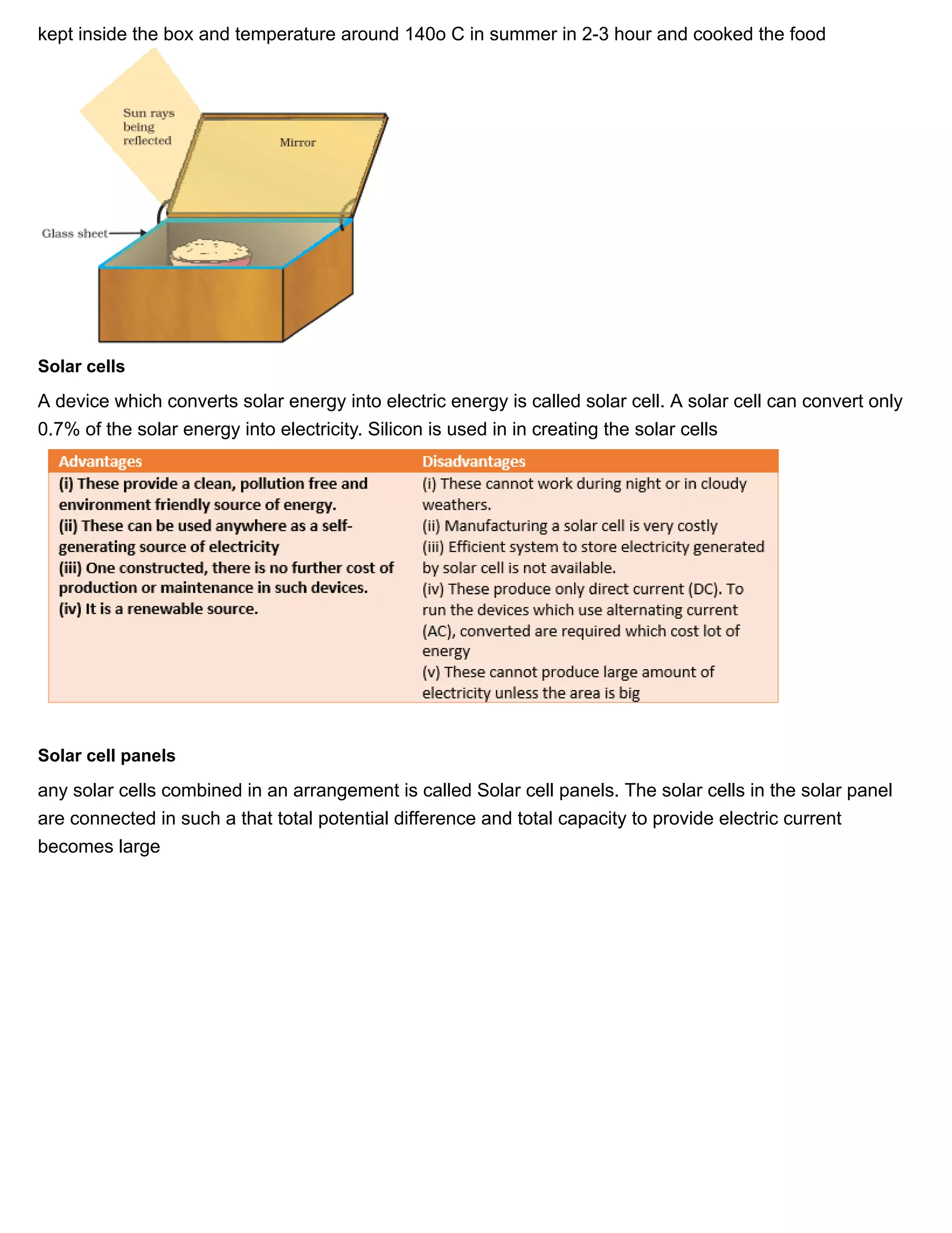 11/27/2018 Source of energy| Class 10 physics notes
https://physicscatalyst.com/Class10/source_of_energy_notes-science.php 7/11
kept inside the box and temperature around 140o C in summer in 2-3 hour and cooked the food
Solar cells
A device which converts solar energy into electric energy is called solar cell. A solar cell can convert only
0.7% of the solar energy into electricity. Silicon is used in in creating the solar cells
Solar cell panels
any solar cells combined in an arrangement is called Solar cell panels. The solar cells in the solar panel
are connected in such a that total potential difference and total capacity to provide electric current
becomes large
 