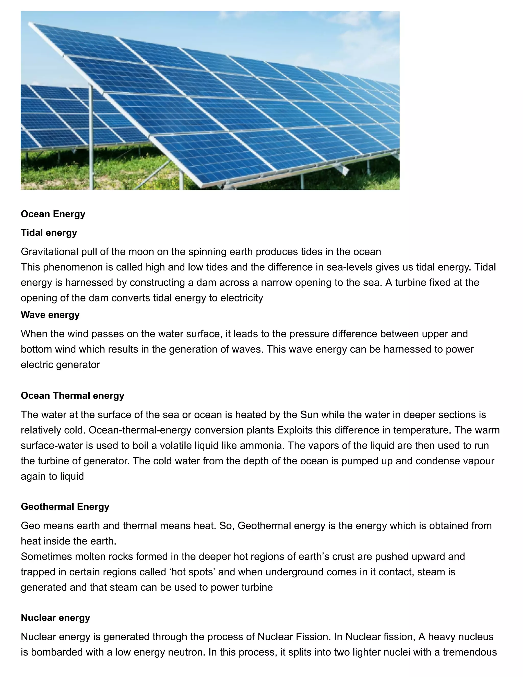 11/27/2018 Source of energy| Class 10 physics notes
https://physicscatalyst.com/Class10/source_of_energy_notes-science.php 8/11
Ocean Energy
Tidal energy
Gravitational pull of the moon on the spinning earth produces tides in the ocean
This phenomenon is called high and low tides and the difference in sea-levels gives us tidal energy. Tidal
energy is harnessed by constructing a dam across a narrow opening to the sea. A turbine fixed at the
opening of the dam converts tidal energy to electricity
Wave energy
When the wind passes on the water surface, it leads to the pressure difference between upper and
bottom wind which results in the generation of waves. This wave energy can be harnessed to power
electric generator
Ocean Thermal energy
The water at the surface of the sea or ocean is heated by the Sun while the water in deeper sections is
relatively cold. Ocean-thermal-energy conversion plants Exploits this difference in temperature. The warm
surface-water is used to boil a volatile liquid like ammonia. The vapors of the liquid are then used to run
the turbine of generator. The cold water from the depth of the ocean is pumped up and condense vapour
again to liquid
Geothermal Energy
Geo means earth and thermal means heat. So, Geothermal energy is the energy which is obtained from
heat inside the earth.
Sometimes molten rocks formed in the deeper hot regions of earth’s crust are pushed upward and
trapped in certain regions called ‘hot spots’ and when underground comes in it contact, steam is
generated and that steam can be used to power turbine
Nuclear energy
Nuclear energy is generated through the process of Nuclear Fission. In Nuclear fission, A heavy nucleus
is bombarded with a low energy neutron. In this process, it splits into two lighter nuclei with a tremendous
 