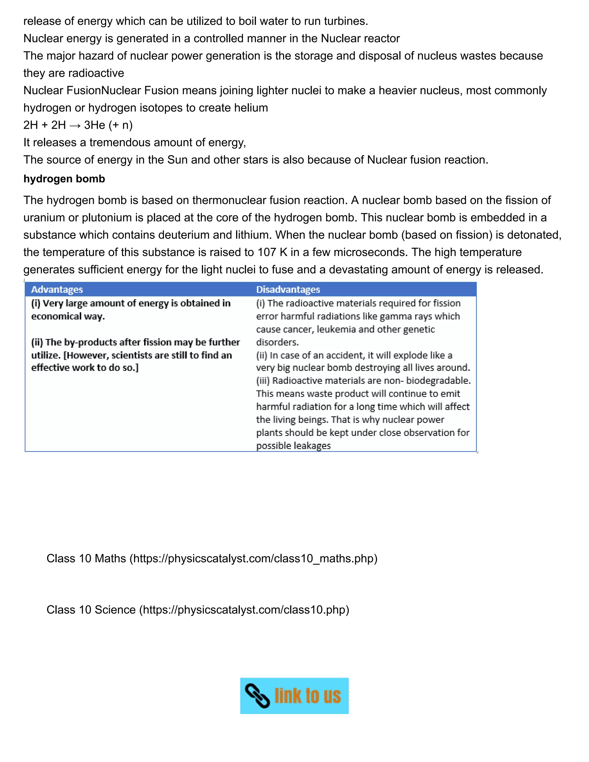 11/27/2018 Source of energy| Class 10 physics notes
https://physicscatalyst.com/Class10/source_of_energy_notes-science.php 9/11
release of energy which can be utilized to boil water to run turbines.
Nuclear energy is generated in a controlled manner in the Nuclear reactor
The major hazard of nuclear power generation is the storage and disposal of nucleus wastes because
they are radioactive
Nuclear FusionNuclear Fusion means joining lighter nuclei to make a heavier nucleus, most commonly
hydrogen or hydrogen isotopes to create helium
2H + 2H → 3He (+ n)
It releases a tremendous amount of energy,
The source of energy in the Sun and other stars is also because of Nuclear fusion reaction.
hydrogen bomb
The hydrogen bomb is based on thermonuclear fusion reaction. A nuclear bomb based on the fission of
uranium or plutonium is placed at the core of the hydrogen bomb. This nuclear bomb is embedded in a
substance which contains deuterium and lithium. When the nuclear bomb (based on fission) is detonated,
the temperature of this substance is raised to 107 K in a few microseconds. The high temperature
generates sufficient energy for the light nuclei to fuse and a devastating amount of energy is released.
Class 10 Maths (https://physicscatalyst.com/class10_maths.php)
Class 10 Science (https://physicscatalyst.com/class10.php)
 