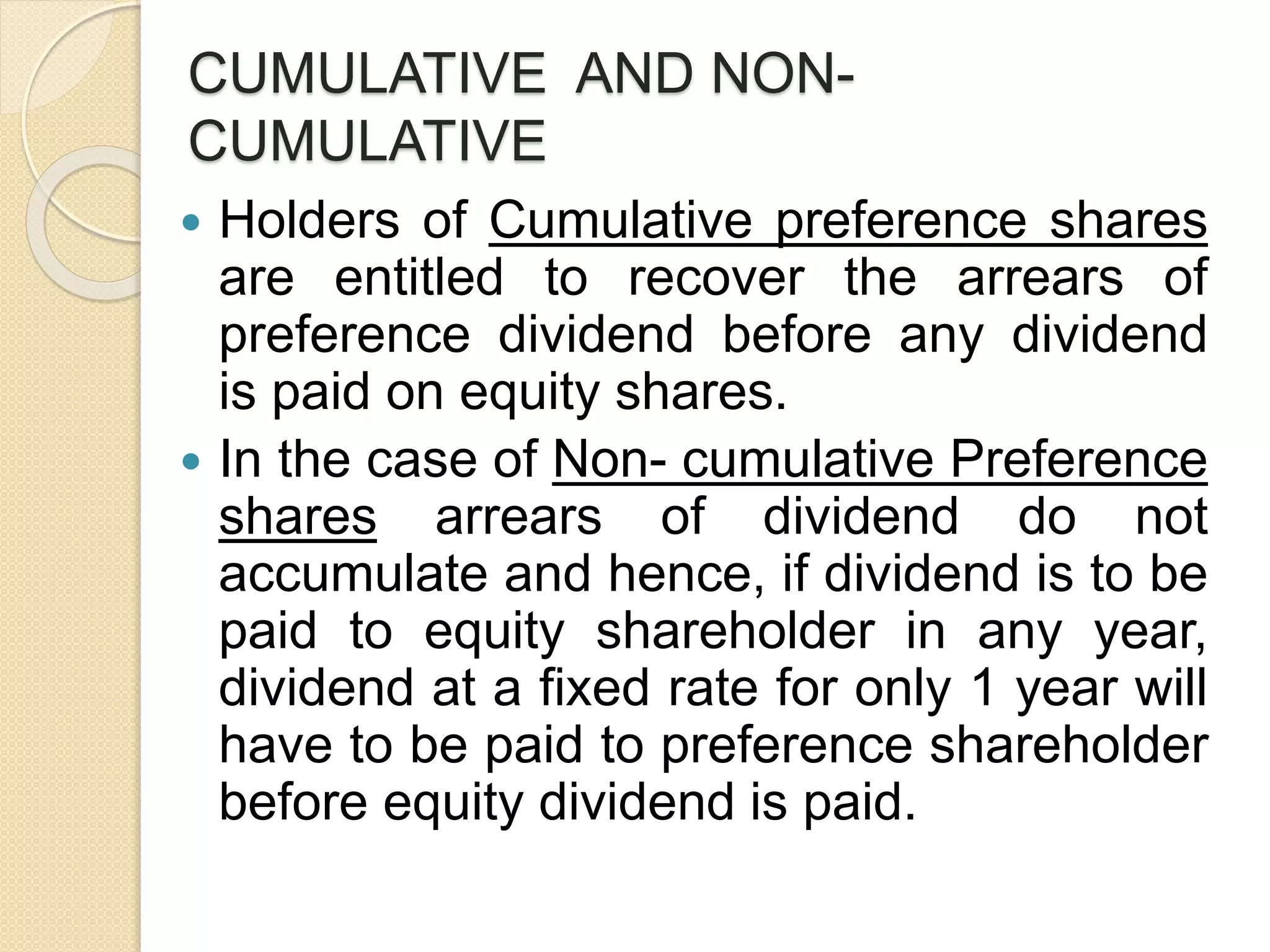 CUMULATIVE AND NON-
CUMULATIVE
 Holders of Cumulative preference shares
are entitled to recover the arrears of
preference dividend before any dividend
is paid on equity shares.
 In the case of Non- cumulative Preference
shares arrears of dividend do not
accumulate and hence, if dividend is to be
paid to equity shareholder in any year,
dividend at a fixed rate for only 1 year will
have to be paid to preference shareholder
before equity dividend is paid.
 