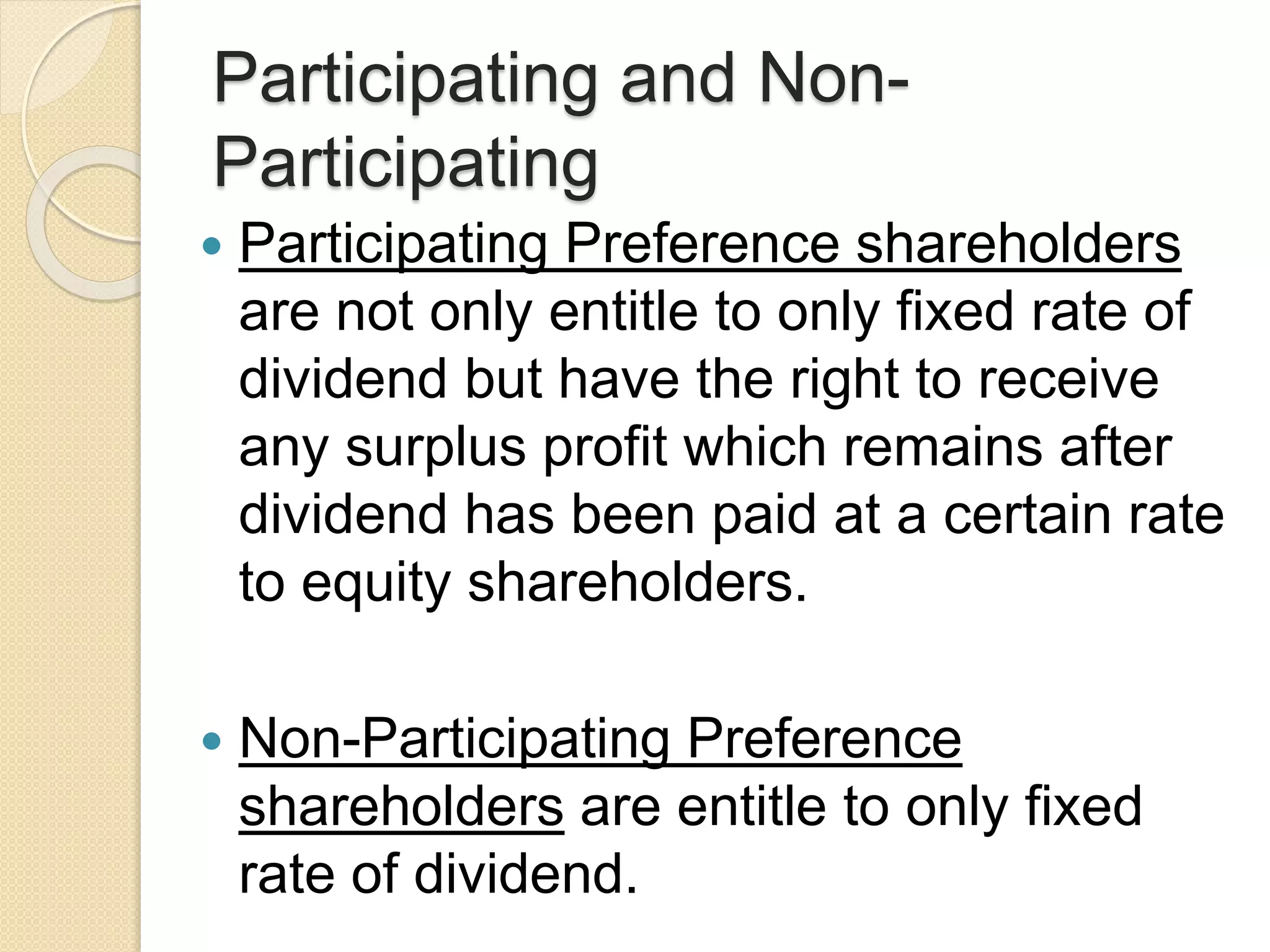 Participating and Non-
Participating
 Participating Preference shareholders
are not only entitle to only fixed rate of
dividend but have the right to receive
any surplus profit which remains after
dividend has been paid at a certain rate
to equity shareholders.
 Non-Participating Preference
shareholders are entitle to only fixed
rate of dividend.
 