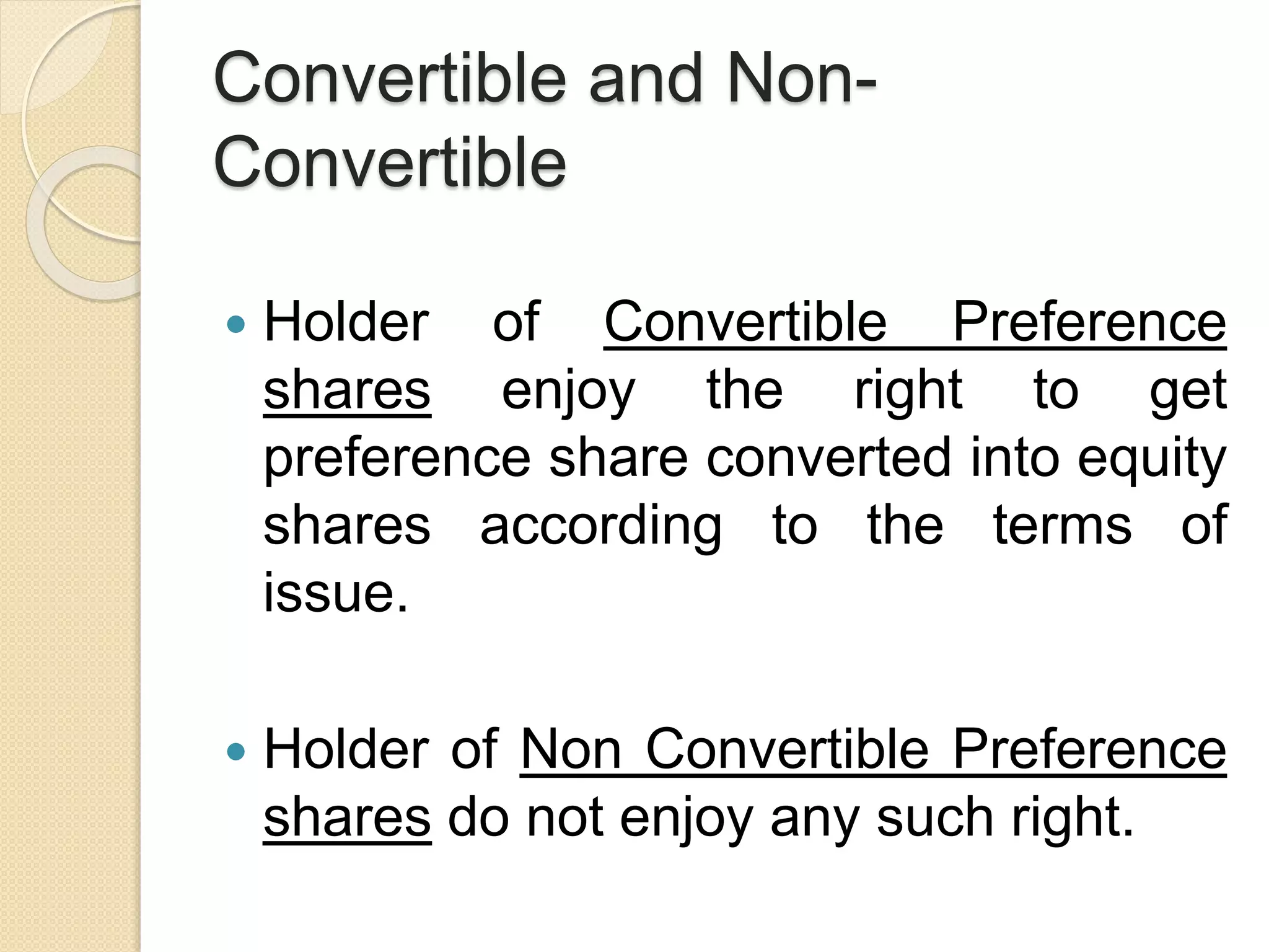 Convertible and Non-
Convertible
 Holder of Convertible Preference
shares enjoy the right to get
preference share converted into equity
shares according to the terms of
issue.
 Holder of Non Convertible Preference
shares do not enjoy any such right.
 
