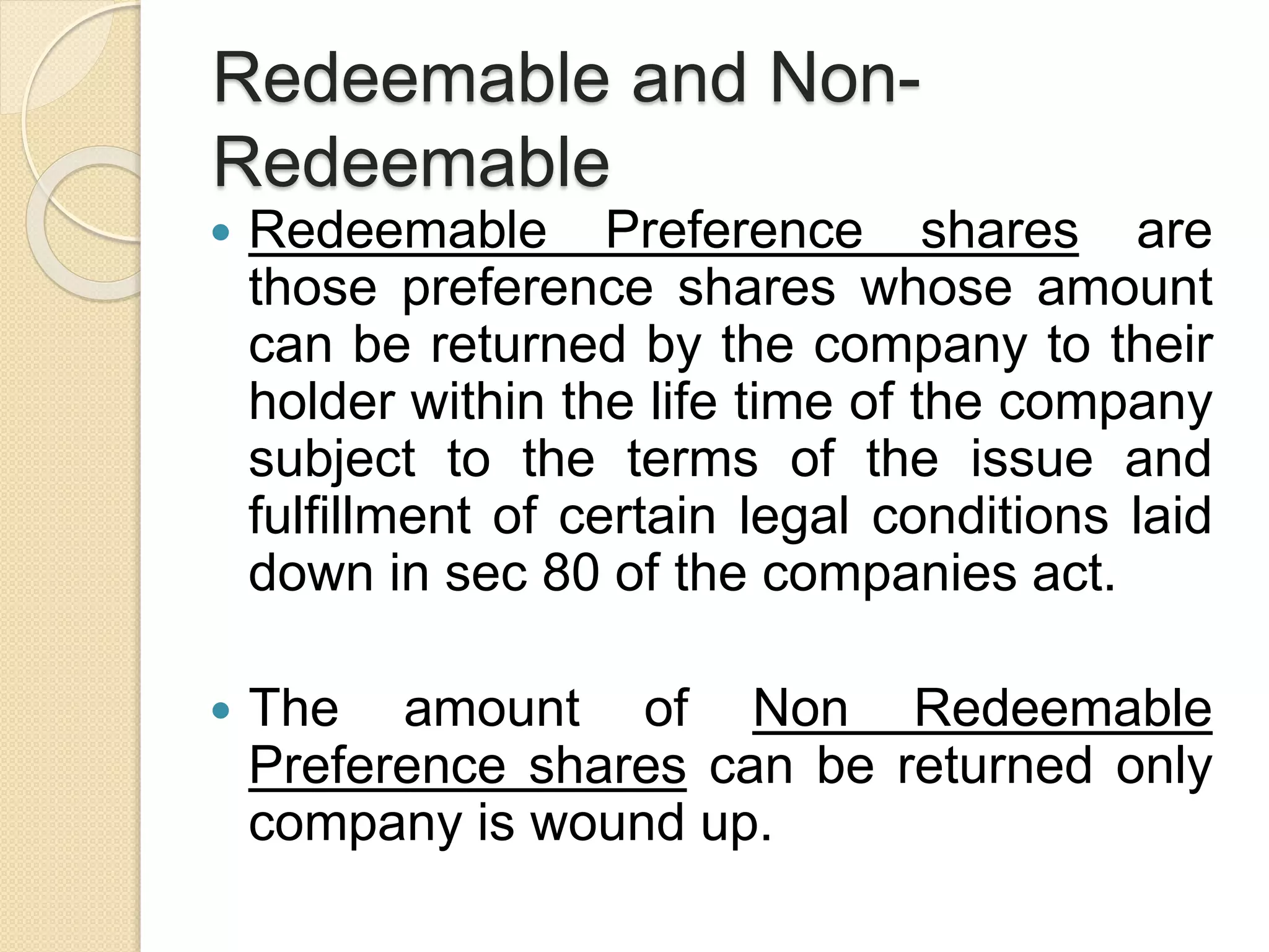 Redeemable and Non-
Redeemable
 Redeemable Preference shares are
those preference shares whose amount
can be returned by the company to their
holder within the life time of the company
subject to the terms of the issue and
fulfillment of certain legal conditions laid
down in sec 80 of the companies act.
 The amount of Non Redeemable
Preference shares can be returned only
company is wound up.
 