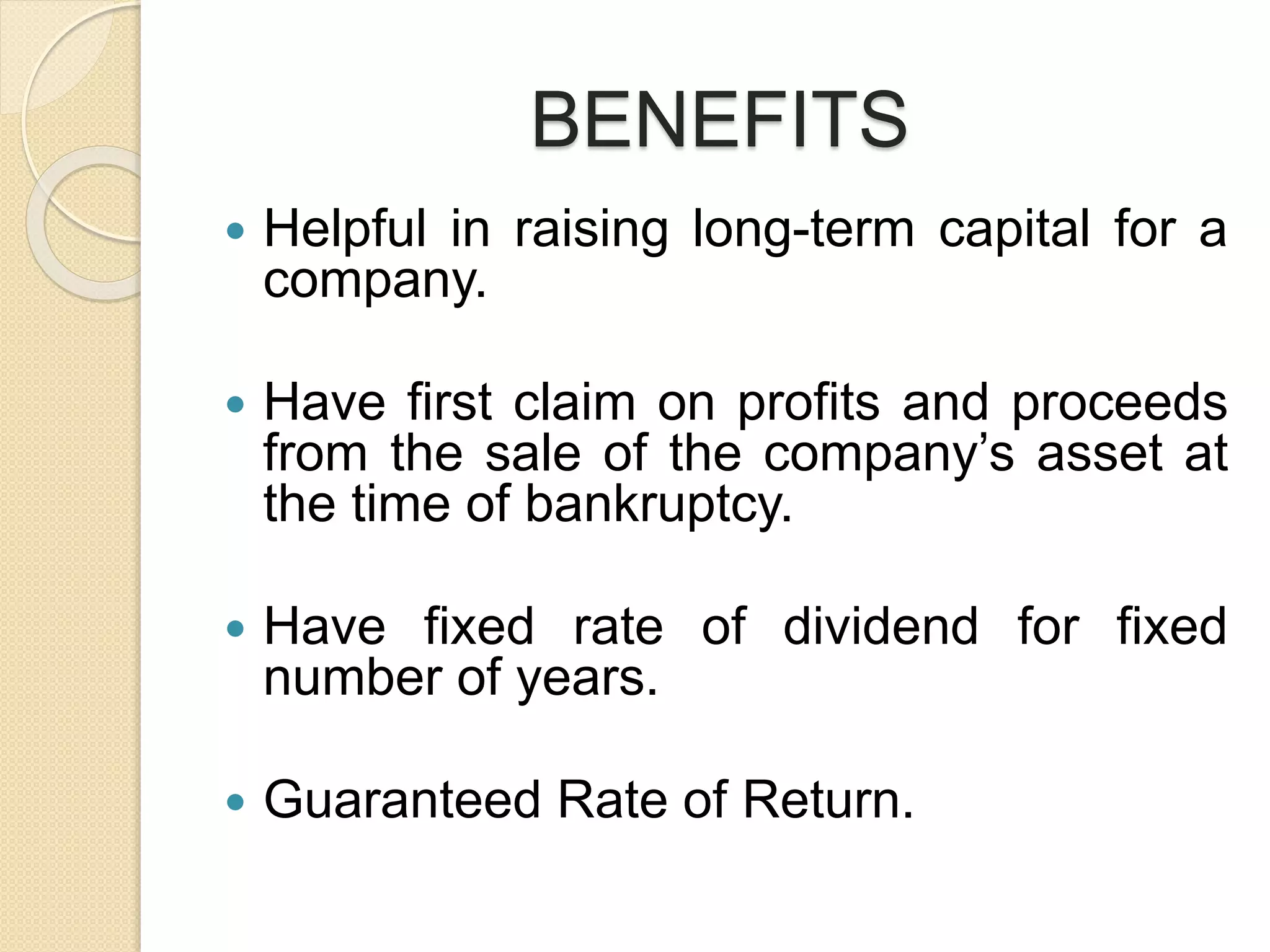 BENEFITS
 Helpful in raising long-term capital for a
company.
 Have first claim on profits and proceeds
from the sale of the company’s asset at
the time of bankruptcy.
 Have fixed rate of dividend for fixed
number of years.
 Guaranteed Rate of Return.
 