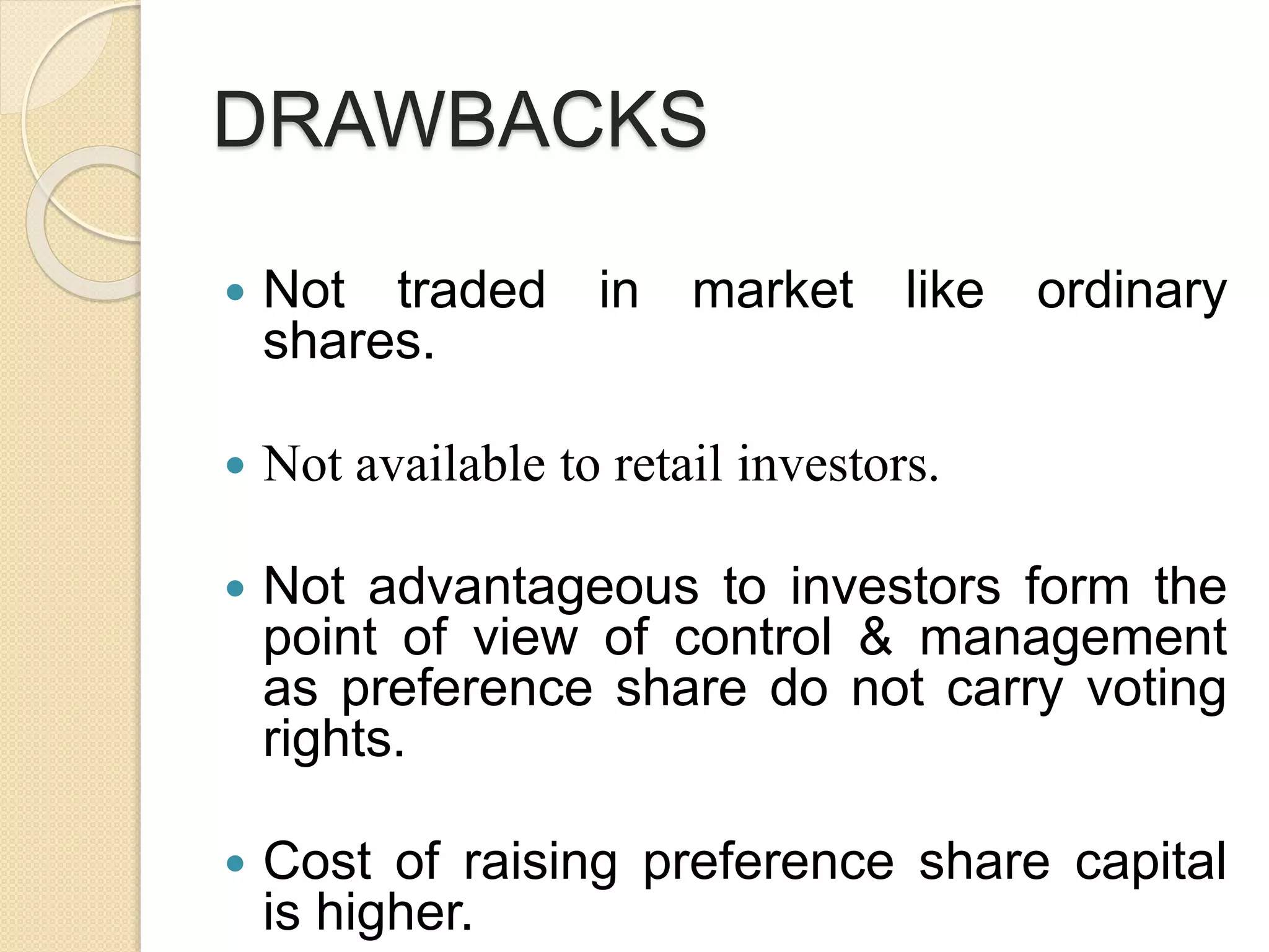 DRAWBACKS
 Not traded in market like ordinary
shares.
 Not available to retail investors.
 Not advantageous to investors form the
point of view of control & management
as preference share do not carry voting
rights.
 Cost of raising preference share capital
is higher.
 