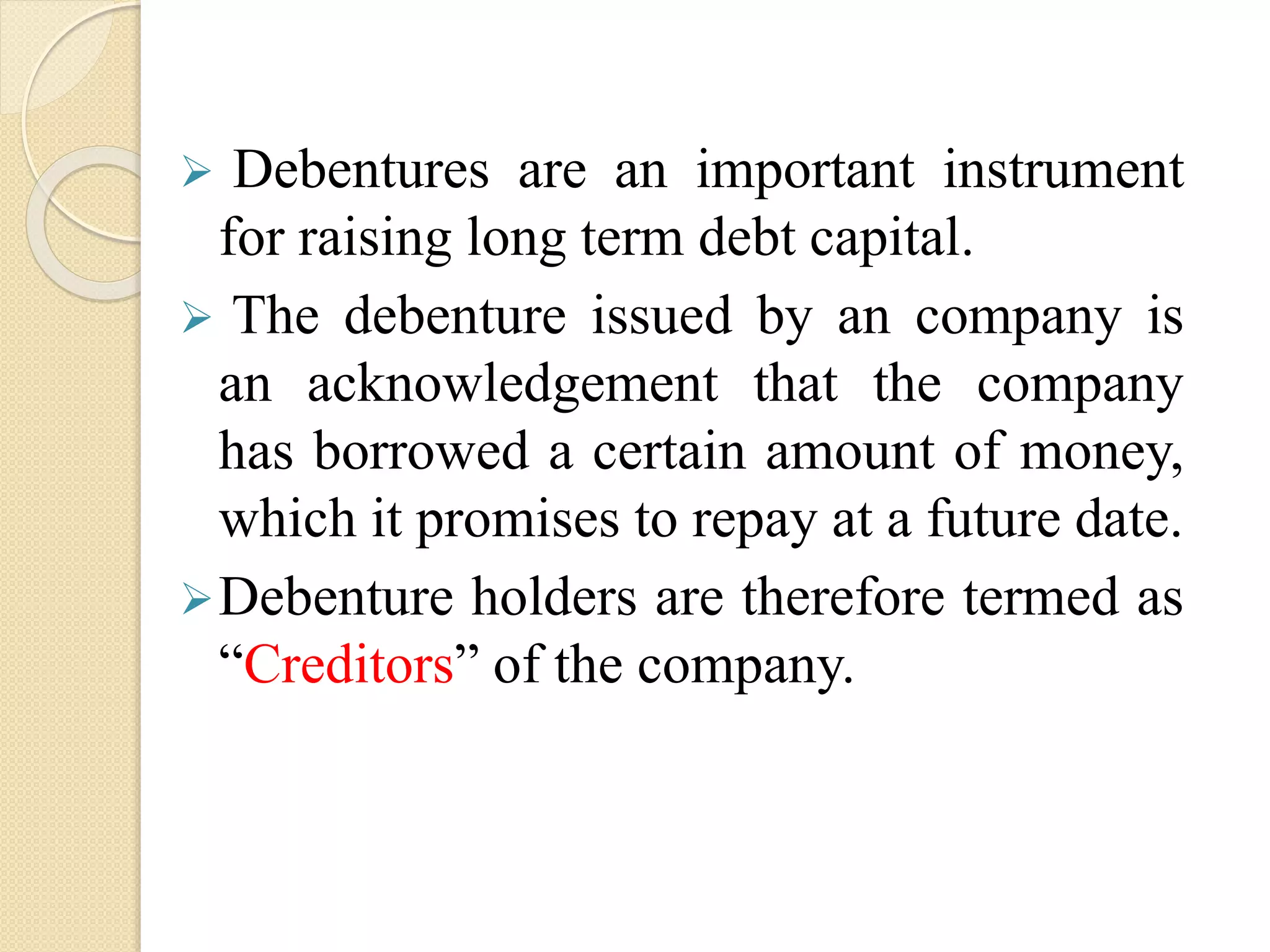  Debentures are an important instrument
for raising long term debt capital.
 The debenture issued by an company is
an acknowledgement that the company
has borrowed a certain amount of money,
which it promises to repay at a future date.
Debenture holders are therefore termed as
“Creditors” of the company.
 