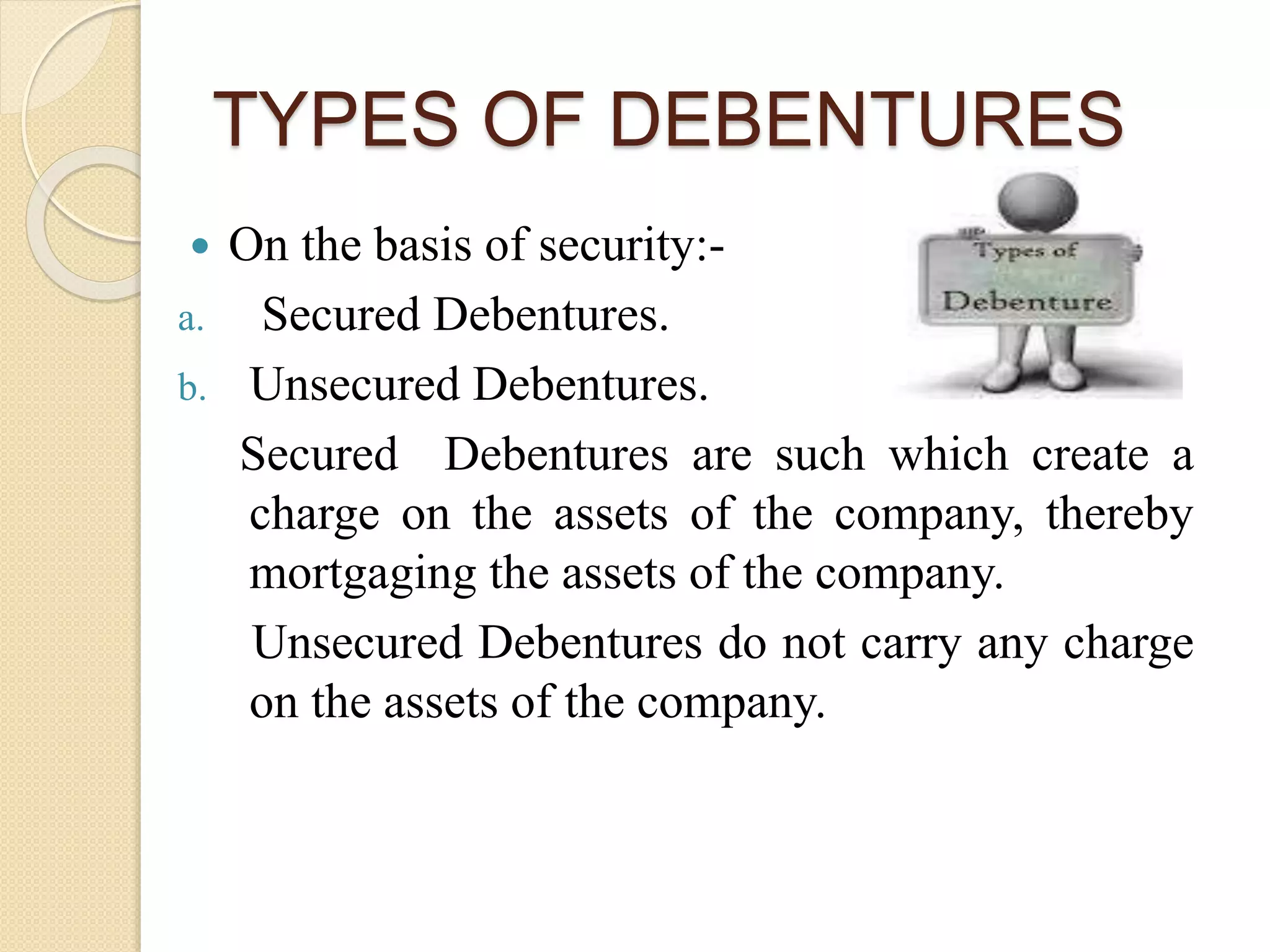 TYPES OF DEBENTURES
 On the basis of security:-
a. Secured Debentures.
b. Unsecured Debentures.
Secured Debentures are such which create a
charge on the assets of the company, thereby
mortgaging the assets of the company.
Unsecured Debentures do not carry any charge
on the assets of the company.
 