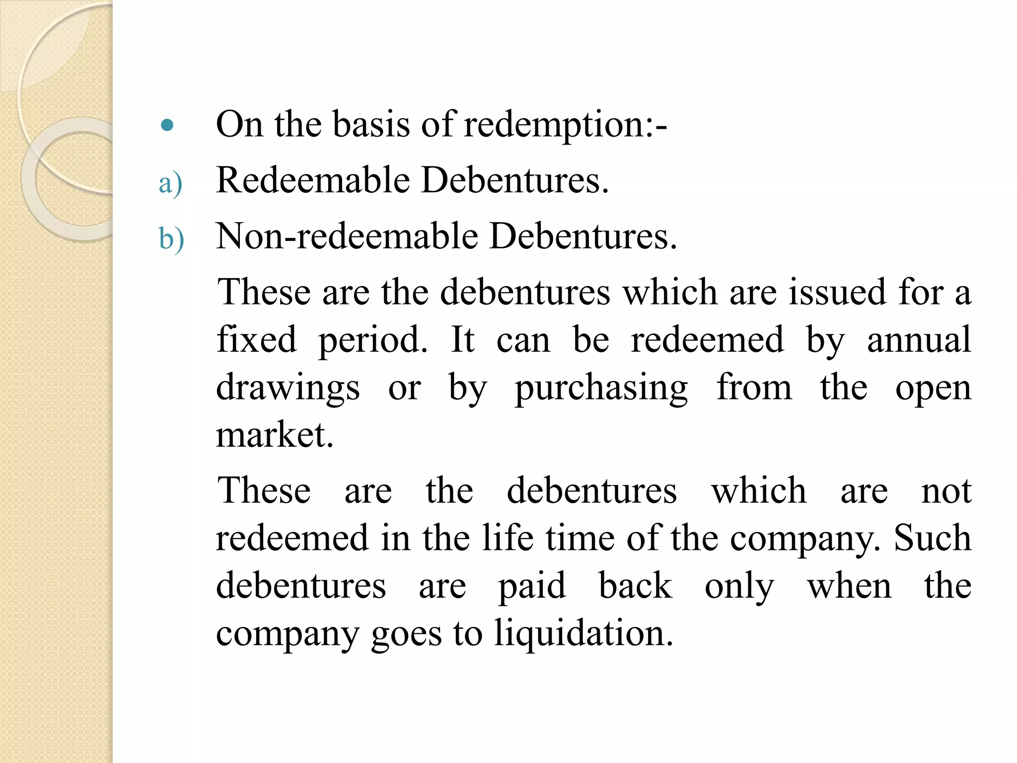  On the basis of redemption:-
a) Redeemable Debentures.
b) Non-redeemable Debentures.
These are the debentures which are issued for a
fixed period. It can be redeemed by annual
drawings or by purchasing from the open
market.
These are the debentures which are not
redeemed in the life time of the company. Such
debentures are paid back only when the
company goes to liquidation.
 