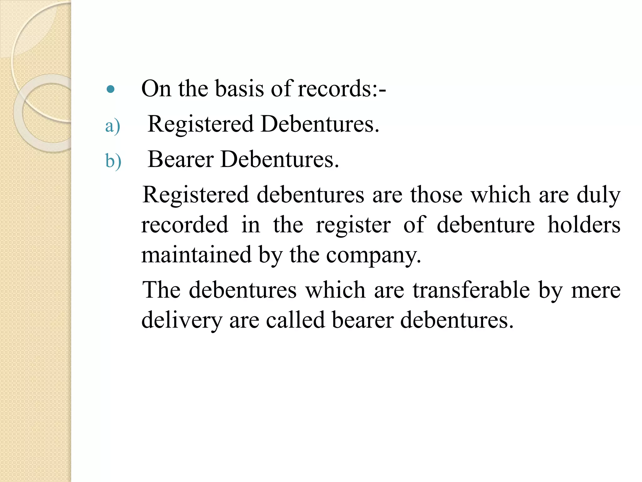  On the basis of records:-
a) Registered Debentures.
b) Bearer Debentures.
Registered debentures are those which are duly
recorded in the register of debenture holders
maintained by the company.
The debentures which are transferable by mere
delivery are called bearer debentures.
 