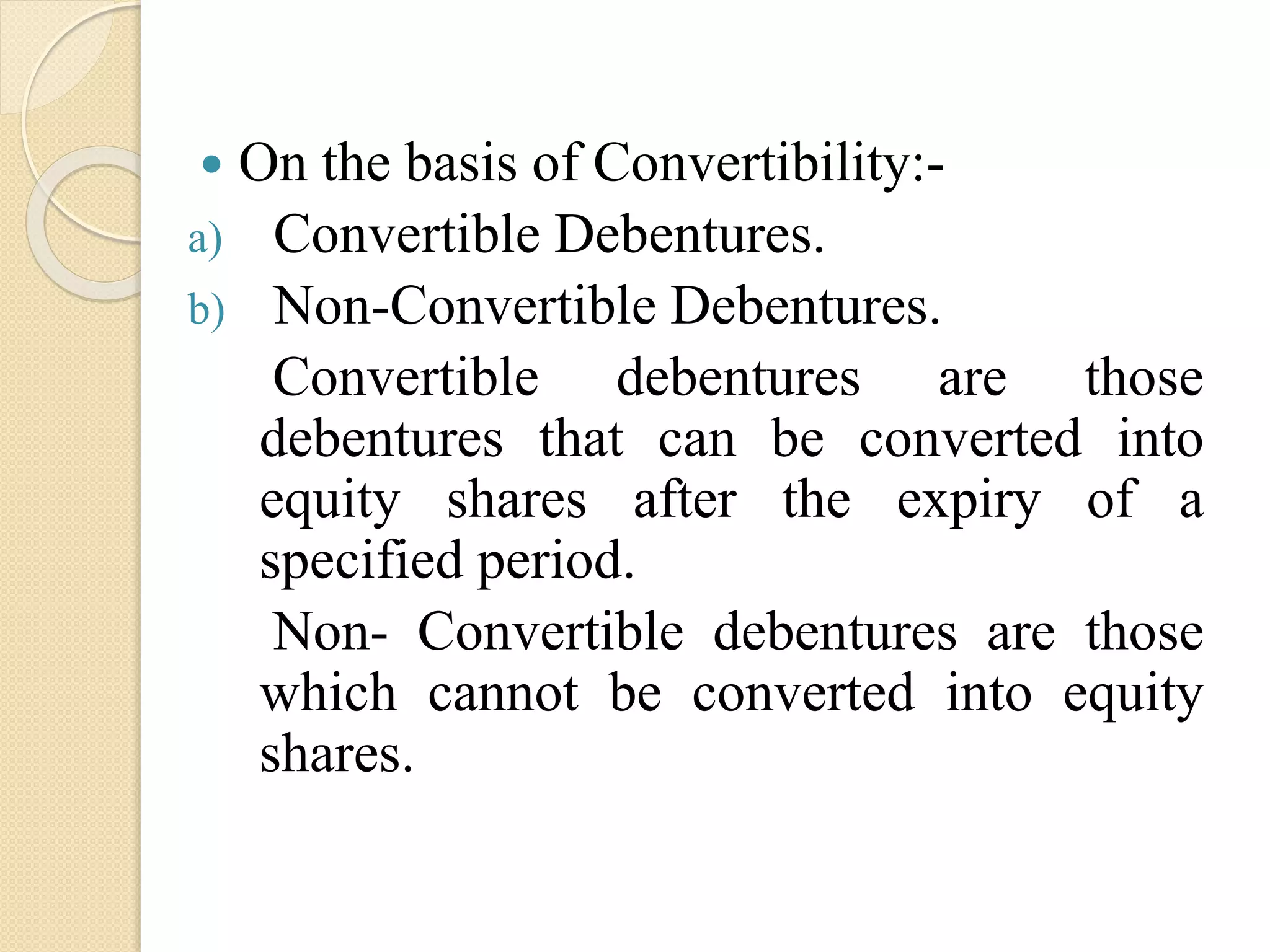  On the basis of Convertibility:-
a) Convertible Debentures.
b) Non-Convertible Debentures.
Convertible debentures are those
debentures that can be converted into
equity shares after the expiry of a
specified period.
Non- Convertible debentures are those
which cannot be converted into equity
shares.
 
