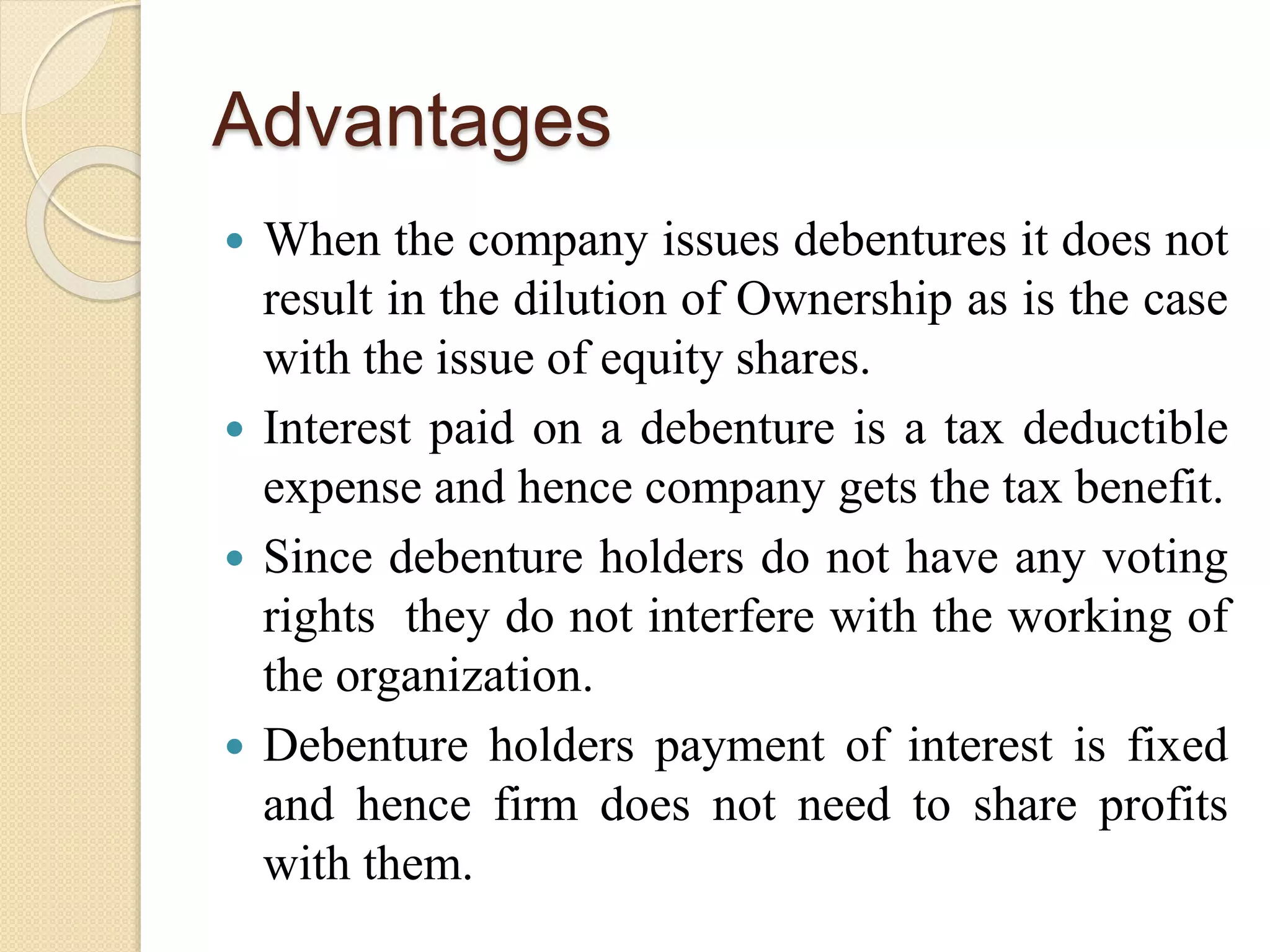 Advantages
 When the company issues debentures it does not
result in the dilution of Ownership as is the case
with the issue of equity shares.
 Interest paid on a debenture is a tax deductible
expense and hence company gets the tax benefit.
 Since debenture holders do not have any voting
rights they do not interfere with the working of
the organization.
 Debenture holders payment of interest is fixed
and hence firm does not need to share profits
with them.
 