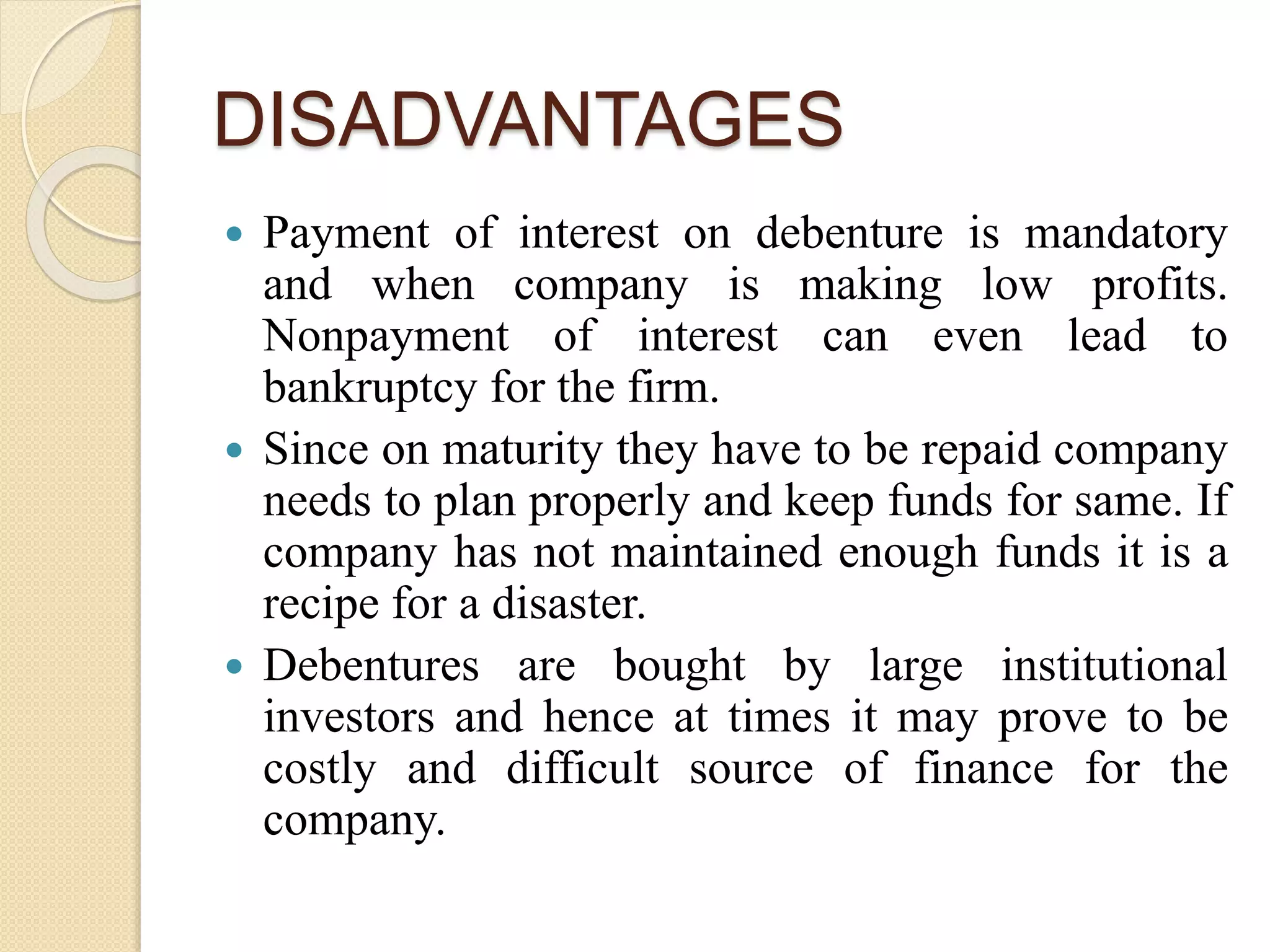 DISADVANTAGES
 Payment of interest on debenture is mandatory
and when company is making low profits.
Nonpayment of interest can even lead to
bankruptcy for the firm.
 Since on maturity they have to be repaid company
needs to plan properly and keep funds for same. If
company has not maintained enough funds it is a
recipe for a disaster.
 Debentures are bought by large institutional
investors and hence at times it may prove to be
costly and difficult source of finance for the
company.
 