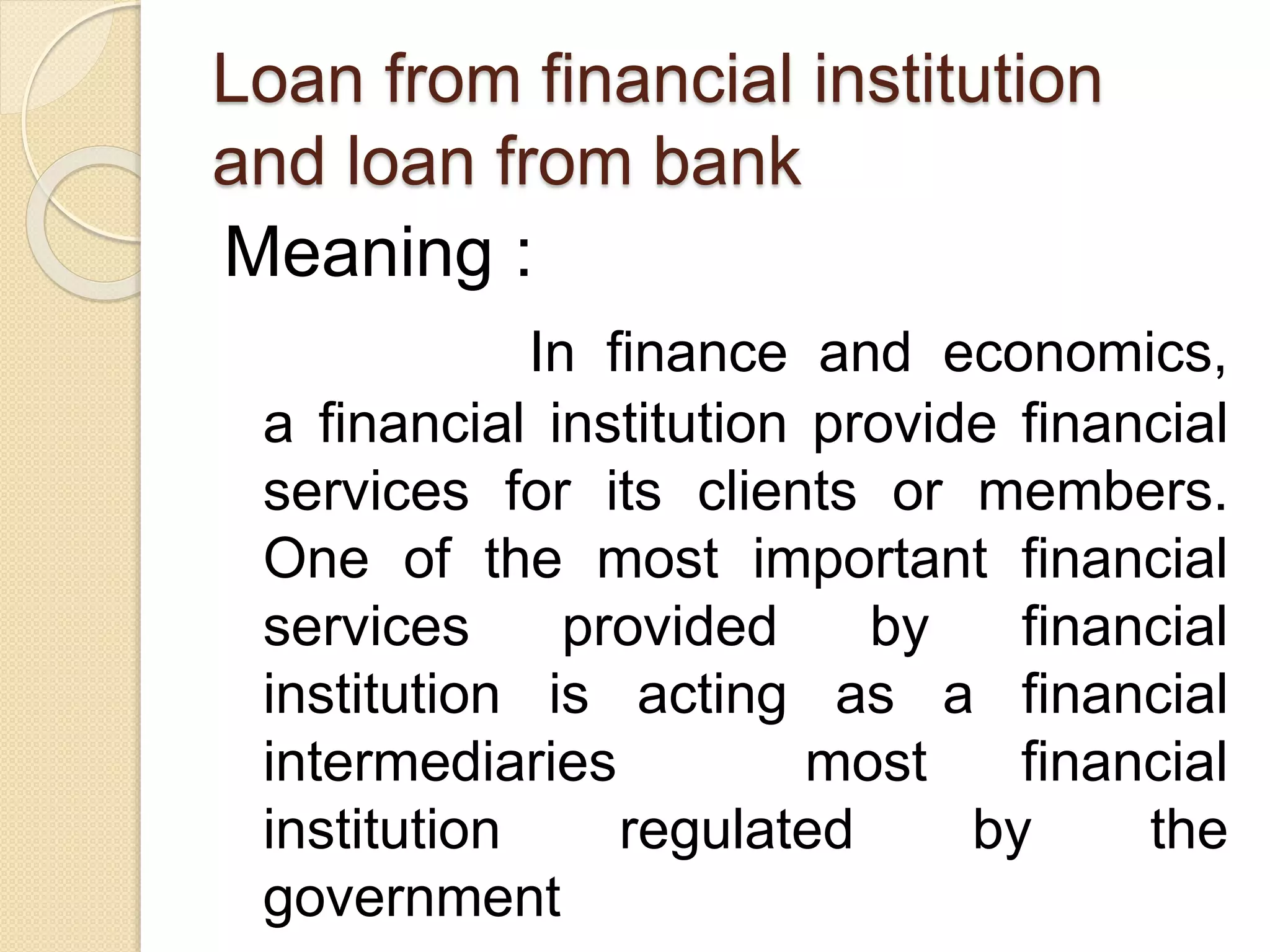 Loan from financial institution
and loan from bank
Meaning :
In finance and economics,
a financial institution provide financial
services for its clients or members.
One of the most important financial
services provided by financial
institution is acting as a financial
intermediaries most financial
institution regulated by the
government
 